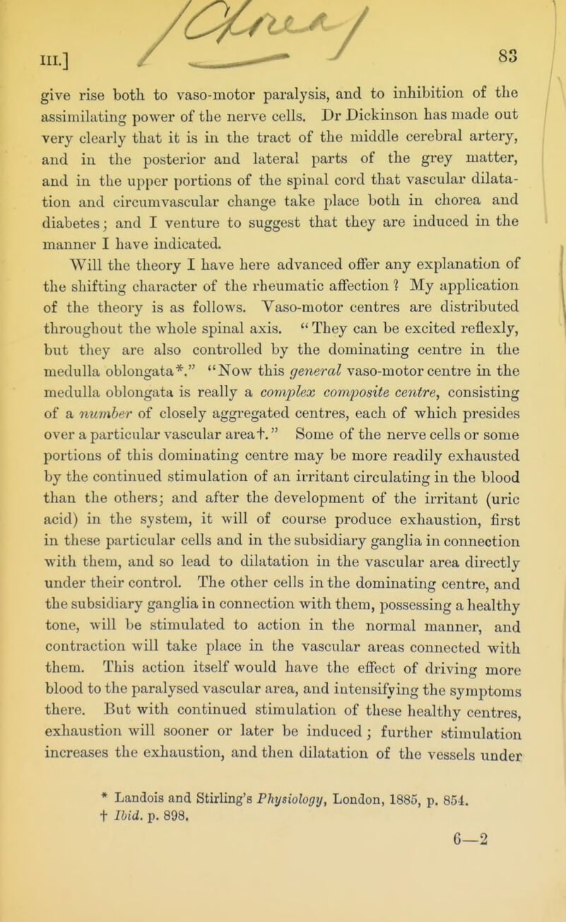 give rise both to vaso-motor paralysis, and to inhibition of the assimilating power of the nerve cells. Dr Dickinson has made out very clearly that it is in the tract of the middle cerebral artery, and in the posterior and lateral parts of the grey matter, and in the upper portions of the spinal cord that vascular dilata- tion and circumvascular change take place both in chorea and diabetes; and I venture to suggest that they are induced in the manner I have indicated. Will the theory I have here advanced offer any explanation of the shifting character of the rheumatic affection 1 My application of the theory is as follows. Vaso-motor centres are distributed throughout the whole spinal axis. They can be excited reflexly, but they are also controlled by the dominating centre in the medulla oblongata*. Now this general vaso-motor centre in the medulla oblongata is really a complex composite centre, consisting of a member of closely aggregated centres, each of which presides over a particular vascular areat. Some of the nerve cells or some portions of this dominating centre may be more readily exhausted by the continued stimulation of an irritant circulating in the blood than the others; and after the development of the irritant (uric acid) in the system, it will of coui'se produce exhaustion, first in these particular cells and in the subsidiary ganglia in connection with them, and so lead to dilatation in the vascular area directly under their control. The other cells in the dominating centre, and the subsidiary ganglia in connection with them, possessing a healthy tone, will be stimulated to action in the normal manner, and contraction will take place in the vascular areas connected with them. This action itself would have the effect of driving more blood to the paralysed vascular area, and intensifying the symptoms there. But with continued stimulation of these healthy centres, exhaustion will sooner or later be induced; further stimulation increases the exhaustion, and then dilatation of the vessels under * Landois and Stirling's Physiology, London, 1885, p. 854. t Ibid. p. 898. 6—2