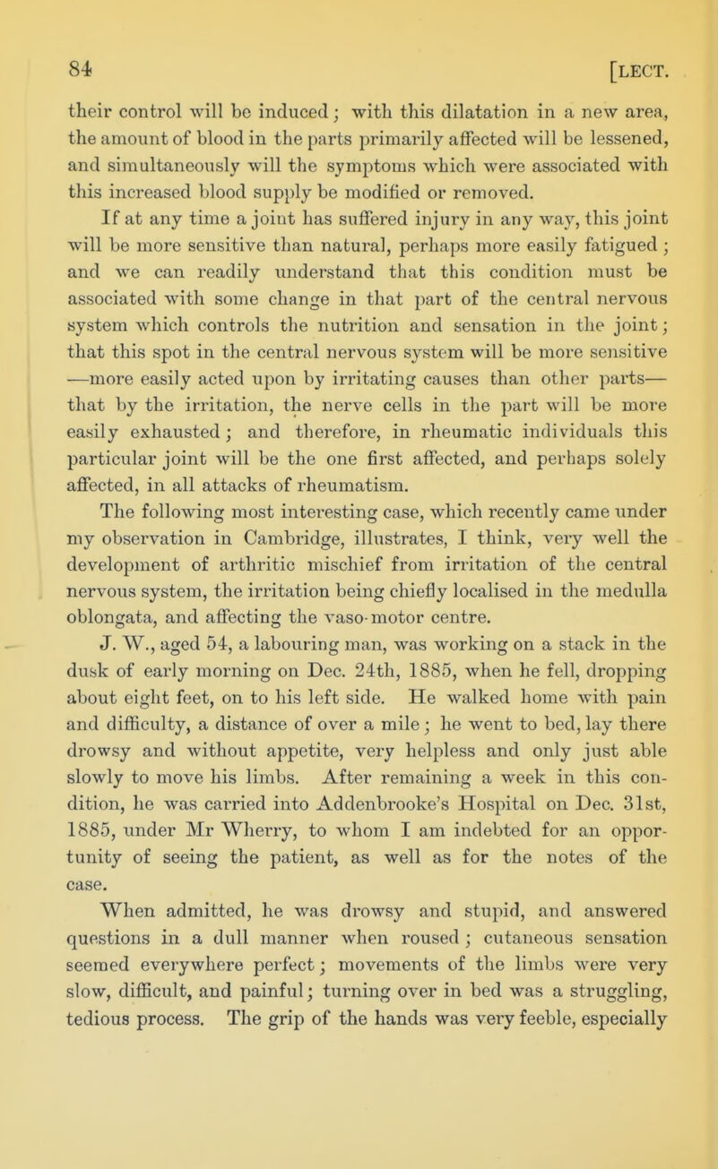 their control will be induced; with this dilatation in a new area, the amount of blood in the parts primarily affected will be lessened, and simultaneously will the symptoms which were associated with this increased blood supply be modified or removed. If at any time a joint has suffered injury in any way, this joint will be more sensitive than natural, perhaps more easily fatigued ; and we can readily understand that this condition must be associated with some change in that part of the central nervous system which controls the nutrition and sensation in the joint; that this spot in the central nervous system will be more sensitive —more easily acted upon by irritating causes than other parts— that by the irritation, the nerve cells in the part will be more easily exhausted ; and therefore, in rheumatic individuals this particular joint will be the one first affected, and perhaps solely affected, in all attacks of rheumatism. The following most intei-esting case, which recently came under my observation in Cambridge, illustrates, I think, veiy well the development of arthritic mischief from irritation of the central nervous system, the irritation being chiefly localised in the medulla oblongata, and affecting the vaso-motor centre. J. W., aged 54, a labouring man, was working on a stack in the dusk of early morning on Dec. 24th, 1885, when he fell, dropping about eight feet, on to his left side. He walked home with pain and difficulty, a distance of over a mile; he went to bed, lay there drowsy and without appetite, very helpless and only just able slowly to move his limbs. After remaining a week in this con- dition, he was carried into Addenbrooke's Hospital on Dec. 31st, 1885, under Mr Wherry, to whom I am indebted for an oppor- tunity of seeing the patient, as well as for the notes of the case. When admitted, he was drowsy and stupid, and answered questions in a dull manner when roused ; cutaneous sensation seemed everywhere perfect; movements of the limbs were very slow, difficult, and painful; tui-ning over in bed was a struggling, tedious process. The grip of the hands was very feeble, especially