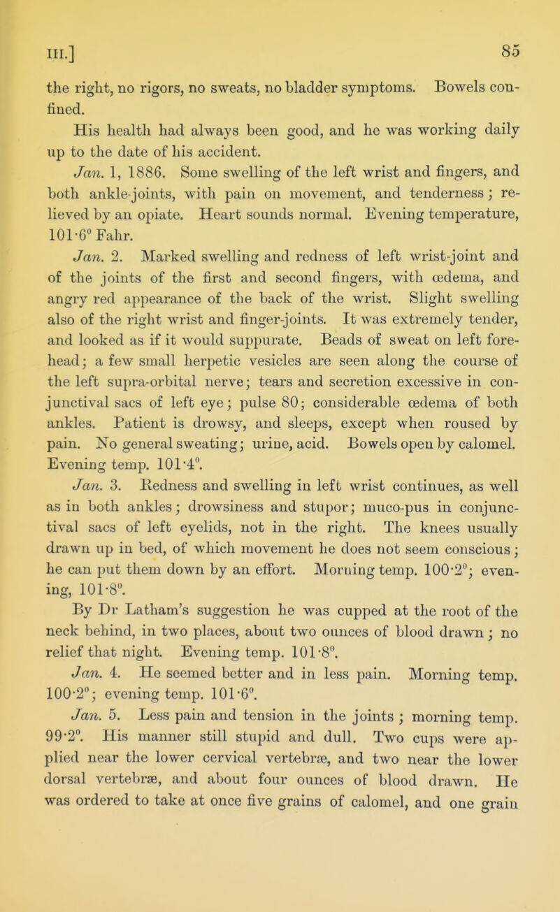 the right, no rigors, no sweats, no bladder symptoms. Bowels con- fined. His health had always been good, and he was working daily up to the date of his accident. Jan. 1, 1886. Some swelling of the left wrist and fingers, and both ankle-joints, with pain on movement, and tenderness; re- lieved by an opiate. Heart sounds normal. Evening temperature, 101-G Fahr. Jan. 2. Max-ked swelling and redness of left wrist-joint and of the joints of the first and second fingers, with oedema, and angry red appearance of the back of the wrist. Slight swelling also of the right wrist and finger-joints. It was extremely tender, and looked as if it would suppurate. Beads of sweat on left fore- head ; a few small herpetic vesicles are seen along the course of the left supra-orbital nerve; tears and secretion excessive in con- junctival sacs of left eye; pulse 80; considerable oedema of both ankles. Patient is drowsy, and sleeps, except when roused by pain. No general sweating; urine, acid. Bowels open by calomel. Evening temp. 101-4. Jan. 3. Redness and swelling in left wrist continues, as well as in both ankles; drowsiness and stupor; muco-pus in conjunc- tival sacs of left eyelids, not in the right. The knees usually drawn up in bed, of which movement he does not seem conscious; he can put them down by an eflfort. Moruing temp. 100•2; even- ing, 101-8. By Dr Latham's suggestion he was cupped at the root of the neck behind, in two places, about two ounces of blood drawn; no relief that night. Evening temp. 101-8. Jan. 4. He seemed better and in less pain. Morning temp. 100-2; evening temp. 101-6. Jan. 5. Less pain and tension in the joints ; morning temp. 99-2. His manner still stupid and dull. Two cups were ap- plied near the lower cervical vertebrae, and two near the lower dorsal vertebrae, and about four ounces of blood drawn. He was ordered to take at once five grains of calomel, and one srain