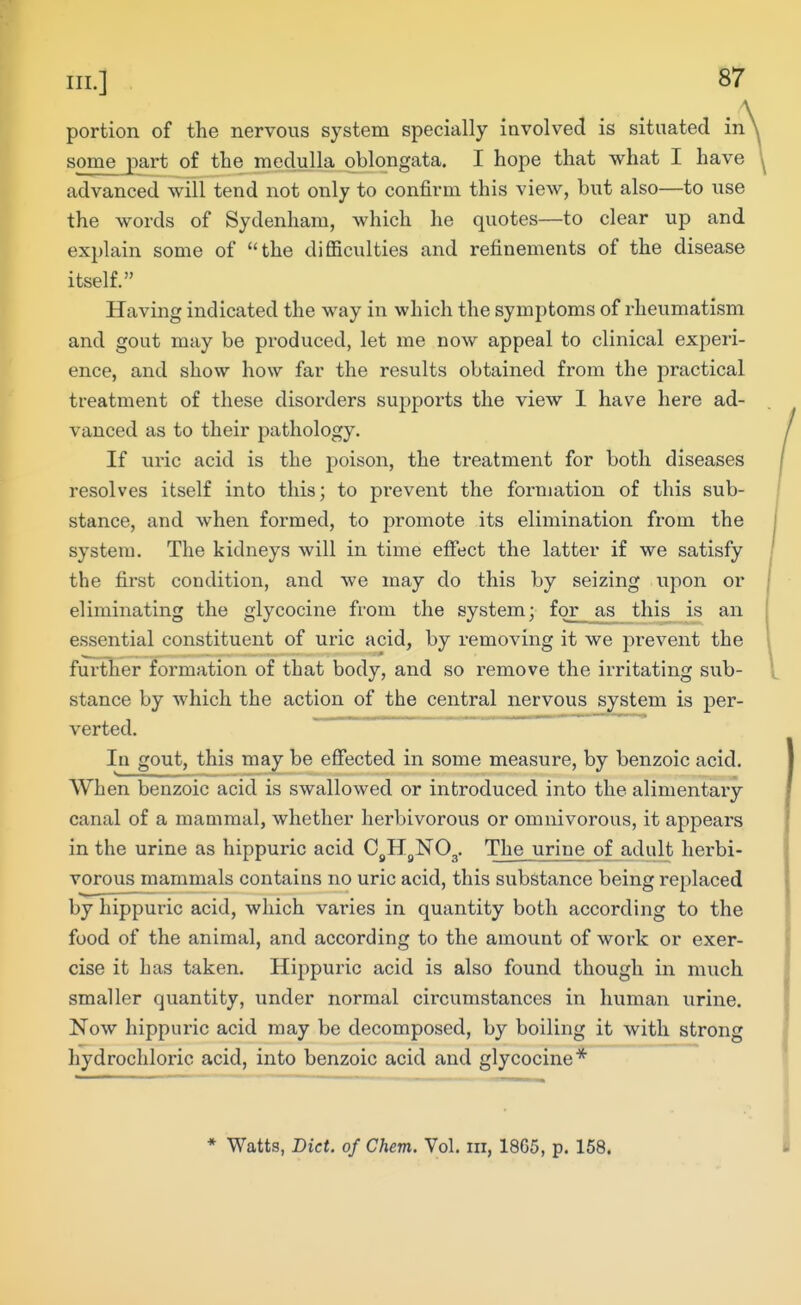 portion of the nervous system specially iavolved is situated in some part of the medulla oblongata. I hope that what I have advanced will tend not only to confirm this view, but also—to use the words of Sydenham, which he quotes—to clear up and explain some of the difficulties and refinements of the disease itself. Having indicated the way in which the symptoms of rheumatism and gout may be produced, let me now appeal to clinical experi- ence, and show how far the results obtained from the practical treatment of these disorders supports the view I have here ad- vanced as to their pathology. If uric acid is the poison, the treatment for both diseases resolves itself into this; to prevent the formation of this sub- stance, and when formed, to promote its elimination from the system. The kidneys will in time effect the latter if we satisfy the first condition, and we may do this by seizing upon or eliminating the glycocine from the system; for as this is an essential constituent of uric acid, by removing it we prevent the further formation of that body, and so remove the irritating sub- stance by which the action of the central nervous system is per- verted. In gout, this may be effected in some measure, by benzoic acid. When benzoic acid is swallowed or introduced into the alimentary canal of a mammal, whether herbivorous or omnivorous, it appears in the urine as hippuric acid C^Hj^NOg. The urine of adult herbi- vorous mammals contains no uric acid, this substance being replaced by hippuric acid, which varies in quantity both according to the food of the animal, and according to the amount of work or exer- cise it has taken. Hippuric acid is also found though in much smaller quantity, under normal circumstances in human urine. Now hippuric acid may be decomposed, by boiling it with strong hydrochloric acid, into benzoic acid and glycocine* * Watts, Diet, of Chem. Vol. in, 1865, p. 158.