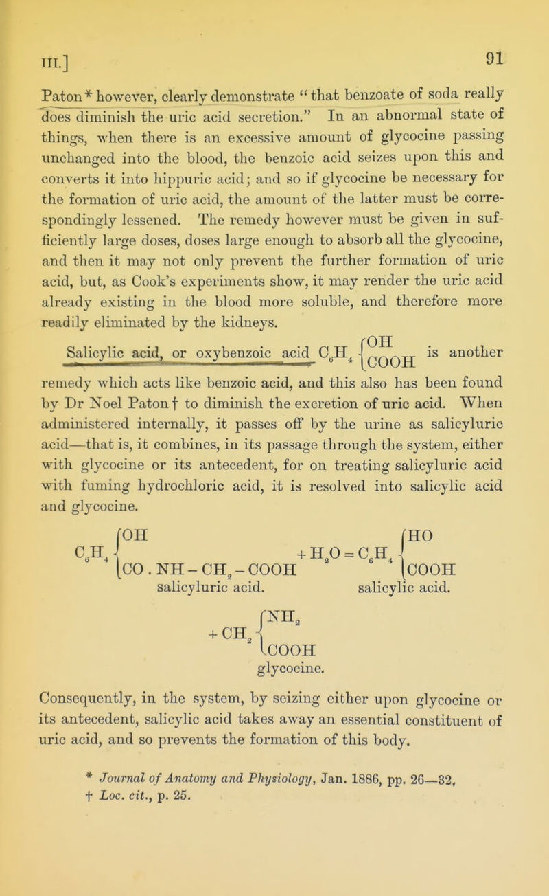 Paton* however, clearly demonstrate that benzoate of soda really ^oes diminish the uric acid secretion. In an abnormal state of things, when there is an excessive amount of glycocine passing unchanged into the blood, the benzoic acid seizes upon this and converts it into hippuric acid; and so if glycocine be necessary for the formation of uric acid, the amount of the latter must be corre- spondingly lessened. The remedy however must be given in suf- ficiently large doses, doses large enough to absorb all the glycocine, and then it may not only prevent the further formation of uric acid, but, as Cook's experiments show, it may render the uric acid already existing in the blood more soluble, and therefore more readily eliminated by the kidneys. rOH Salicylic acid^ or oxybenzoic acid C^H^ j COOH another remedy which acts like benzoic acid, and this also has been found by Dr Noel Patonf to diminish the excretion of uric acid. When administered internally, it passes off by the urine as salicyluric acid—that is, it combines, in its passage through the system, either with glycocine or its antecedent, for on treating salicyluric acid with fuming hydrochloric acid, it is resolved into salicylic acid and glycocine. C.H. \ roH mo CO.NH-CH^-COOH [cOOH salicyluric acid. salicylic acid. fNH 3 COOH glycocine. Consequently, in the system, by seizing either upon glycocine or its antecedent, salicylic acid takes away an essential constituent of uric acid, and so prevents the formation of this body. * Journal of Anatomy and Physiology, Jan. 1886, pp. 26—32, t Loc. cit., p. 25.