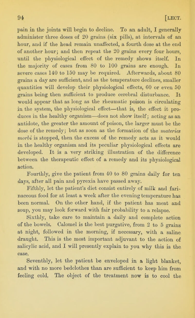 pain in the joints will begin to decline. To an adult, I generally administer three doses of 20 grains (six pills), at intervals of an hour, and if the head remain unaffected, a fourth dose at the end of another hour; and then repeat the 20 grains every four hours, until the physiological effect of the remedy shows itself. In the majority of cases from 80 to 100 grains are enough. In severe cases 140 to 150 may be required. Afterwards, about 80 grains a day are sufficient, and as the temjDerature declines, smaller quantities will develop their physiological effects, 60 or even 50 grains being then sufficient to produce cerebral disturbance. It would appear that as long as the rheumatic poison is circulating in the system, the physiological effect—that is, the effect it pro- duces in the healthy organism—does not show itself; acting as an antidote, the greater the amount of poison, the larger must be the dose of the remedy; but as soon as the formation of the materies morbi is stopped, then the excess of the remedy acts as it would in the healthy organism and its peculiar physiological effects are developed. It is a very striking illustration of the difference between the thei-apeutic effect of a remedy and its physiological action. Fourthly, give the patient fi'om 40 to 80 grains daily for ten days, after all pain and pyrexia have passed away. Fifthly, let the patient's diet consist entirely of milk and fari- naceous food for at least a week after the evening temperature has been normal. On the other hand, if the patient has meat and soup, you may look forward with fair probability to a relapse. Sixthly, take care to maintain a daily and complete action of the bowels. Calomel is the best purgative, from 2 to 5 grains at night, followed in the morning, if necessary, with a saline draught. This is the most important adjuvant to the action of salicylic acid, and I will presently explain to you why this is the case. Seventhly, let the patient be enveloped in a light blanket, and with no more bedclothes than are sufficient to keep him from feeling cold. The object of the treatment now is to cool the
