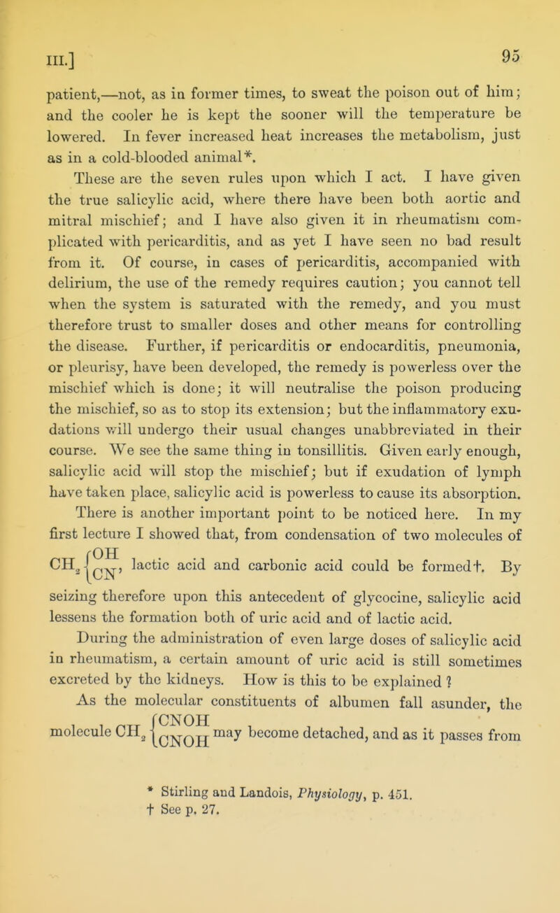 patient,—not, as in former times, to sweat the poison out of him; and the cooler he is kept the sooner will the temperature be lowered. In fever increased heat increases the metabolism, just as in a cold-blooded animal*. These are the seven rules upon which I act. I have given the true salicylic acid, where there have been both aortic and mitral mischief; and I have also given it in rheumatism com- plicated with pericarditis, and as yet I have seen no bad result from it. Of course, in cases of pericarditis, accompanied with delirium, the use of the remedy requii'es caution; you cannot tell when the system is saturated with the remedy, and you must therefore trust to smaller doses and other means for controlling the disease. Further, if pericarditis or endocarditis, pneumonia, or pleurisy, have been developed, the remedy is powerless over the mischief which is done; it will neutralise the poison producing the mischief, so as to stop its extension; but the inflammatory exu. dations will undergo their usual changes unabbreviated in their course. We see the same thing in tonsillitis. Given early enough, salicylic acid will stop the mischief; but if exudation of lymph have taken place, salicylic acid is powerless to cause its absorption. There is another important point to be noticed here. In my first lecture I showed that, from condensation of two molecules of rOH ICN' ^^^^^^ ^^^'^ carbonic acid could be formedt. By seizing therefore upon this antecedent of glycocine, salicylic acid lessens the formation both of uric acid and of lactic acid. During the administration of even large doses of salicylic acid in rheumatism, a certain amount of uric acid is still sometimes excreted by the kidneys. How is this to be explained 1 As the molecular constituents of albumen fall asunder, the , , ^„ rCNOH , , , molecule CH^ \c]si-OH become detached, and as it passes from CH * Stirling and Landois, Physiology, p. 451. t See p. 27.