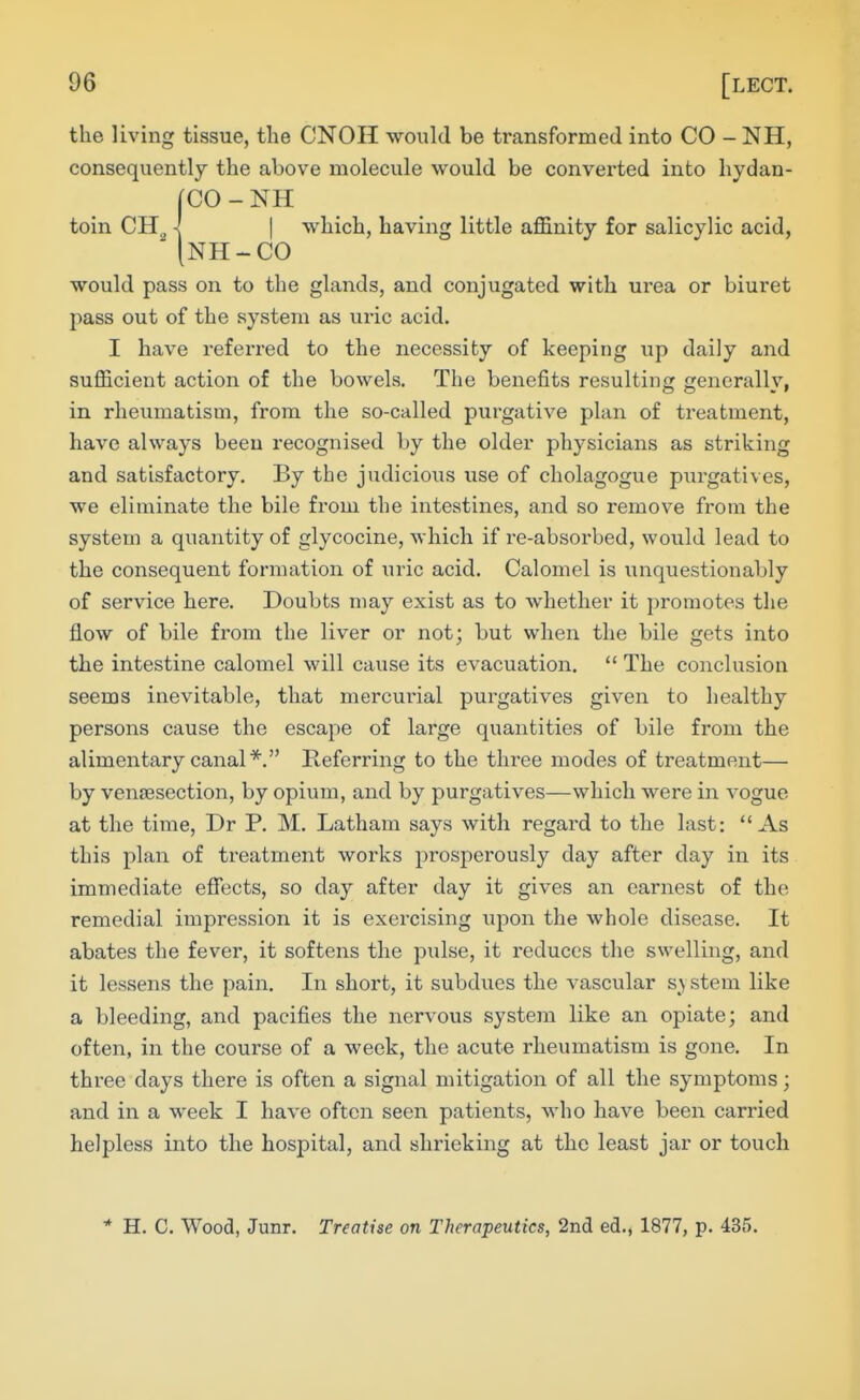 the living tissue, the CNOH would be transformed into CO - NH, consequently the above molecule would be converted into hydan- (CO-NH toin CH^ \ I which, having little affinity for salicylic acid, (nh-co would pass on to the glands, and conjugated with urea or biuret pass out of the system as uric acid. I have referred to the necessity of keeping up daily and sufficient action of the bowels. The benefits resulting generally, in rheumatism, from the so-called purgative plan of treatment, have always been recognised by the older physicians as striking and satisfactory. By the judicious use of cholagogue purgatives, we eliminate the bile from the intestines, and so remove from the system a quantity of glycocine, which if re-absorbed, would lead to the consequent formation of uric acid. Calomel is unquestionably of service here. Doubts may exist as to whether it promotes the flow of bile from the liver or not; but when the bile gets into the intestine calomel will cause its evacuation.  The conclusion seems inevitable, that mercurial purgatives given to healthy persons cause the escape of large quantities of bile from the alimentary canal*. Referring to the three modes of treatment— by venisection, by opium, and by purgatives—which were in vogue at the time, Dr P. M. Latham says with regard to the last: As this plan of treatment works prosperously day after day in its immediate efiects, so day after day it gives an earnest of the remedial impression it is exercising upon the whole disease. It abates the fever, it softens the pulse, it reduces the swelling, and it lessens the pain. In short, it subdues the vascular s^y stem like a bleeding, and pacifies the nervous system like an opiate; and often, in the course of a week, the acute rheumatism is gone. In three days there is often a signal mitigation of all the symptoms; and in a week I have often seen patients, who have been carried helpless into the hospital, and shrieking at the least jar or touch * H. C. Wood, Junr. Treatise on Therapeutics, 2nd ed., 1877, p. 435.