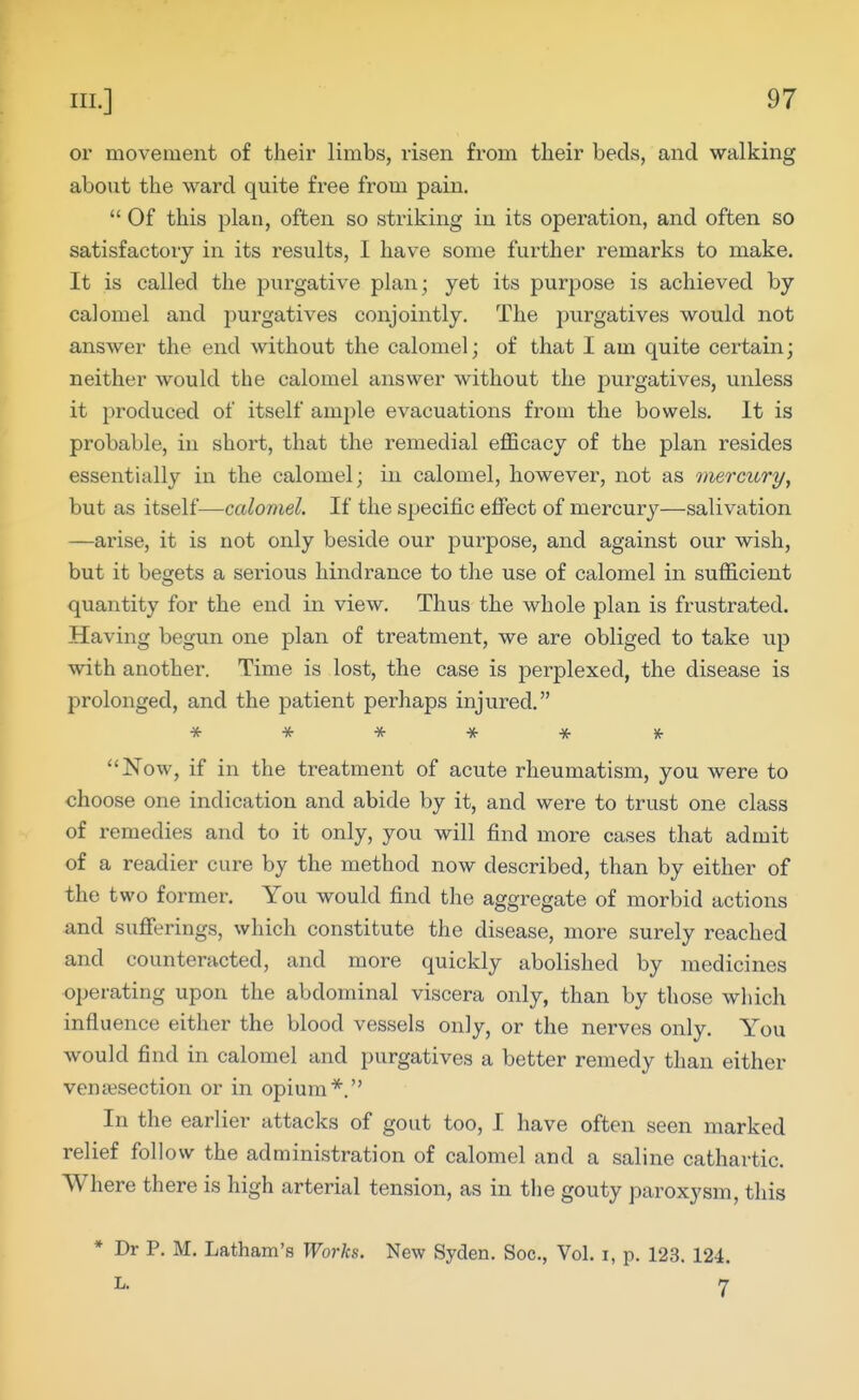 or movement of their limbs, risen from their beds, and walking about the ward quite free from pain.  Of this plan, often so striking in its operation, and often so satisfactory in its results, I have some further remarks to make. It is called the purgative plan; yet its purpose is achieved by calomel and purgatives conjointly. The purgatives would not answer the end without the calomel; of that I am quite certain; neither would the calomel answer without the jiurgatives, unless it produced of itself ample evacuations from the bowels. It is probable, in short, that the remedial efficacy of the plan resides essentially in the calomel; in calomel, however, not as inercury^ but as itself—calomel. If the specific effect of mercury—salivation —arise, it is not only beside our purpose, and against our wish, but it begets a serious hindrance to the use of calomel in sufficient quantity for the end in view. Thus the whole plan is frustrated. Having begun one plan of treatment, we are obliged to take up with another. Time is lost, the case is j^erplexed, the disease is prolonged, and the patient perhaps injured. * * * * -it * **Now, if in the treatment of acute rheumatism, you were to choose one indication and abide by it, and were to trust one class of remedies and to it only, you will find more cases that admit of a readier cure by the method now described, than by either of the two former. You would find the aggregate of morbid actions and sufferings, which constitute the disease, more surely reached and counteracted, and more quickly abolished by medicines operating upon the abdominal viscera only, than by those which influence either the blood vessels only, or the nerves only. You would find in calomel and purgatives a better remedy than either venisection or in opium*. In the earlier attacks of gout too, I have often seen marked relief follow the administration of calomel and a saline cathartic. Where there is high arterial tension, as in the gouty paroxysm, this * Dr P. M. Latham's Works. New Syden. Soc, Vol. i, p. 123. 124. L. 7
