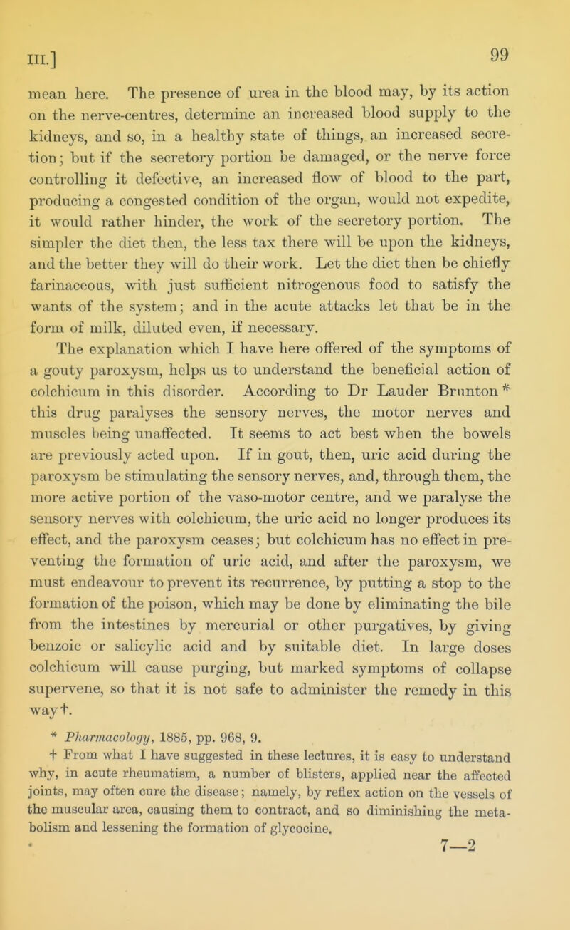 mean here. The presence of urea in the blood may, by its action on the nerve-centres, determine an increased blood supply to the kidneys, and so, in a healthy state of things, an increased secre- tion ; but if the secretory portion be damaged, or the nerve force controlling it defective, an increased flow of blood to the part, producing a congested condition of the organ, would not expedite, it would i-ather hinder, the work of the secretory portion. The simpler the diet then, the less tax there will be upon the kidneys, and the better they will do their work. Let the diet then be chiefly farinaceous, with just sufficient nitrogenous food to satisfy the wants of the system; and in the acute attacks let that be in the form of milk, diluted even, if necessary. The explanation which I have here offered of the symptoms of a goiity paroxysm, helps us to understand the beneficial action of colchicum in this disorder. According to Dr Lauder Brnnton * this drug paralyses the sensory nerves, the motor nerves and muscles being unafiected. It seems to act best when the bowels are previously acted upon. If in gout, then, ui'ic acid duinng the paroxysm be stimulating the sensory nerves, and, through them, the more active portion of the vaso-motor centre, and we paralyse the sensory nerves with colchicum, the uric acid no longer produces its effect, and the paroxysm ceases; but colchicum has no effect in pre- venting the formation of uric acid, and after the paroxysm, we must endeavour to prevent its recurrence, by putting a stop to the formation of the poison, which may be done by eliminating the bile from the intestines by mercurial or other purgatives, by giving benzoic or salicylic acid and by suitable diet. In large doses colchicum will cause purging, but marked symptoms of collapse supervene, so that it is not safe to administer the remedy in this way t. * Pharmacolofjy, 1885, pp. 968, 9. t From what I have suggested in these lectures, it is easy to understand why, in acute rheumatism, a number of blisters, applied near the affected joints, may often cure the disease; namely, by reflex action on the vessels of the muscular area, causing them to contract, and so diminishing the meta- bolism and lessening the formation of glycocine. 7—2