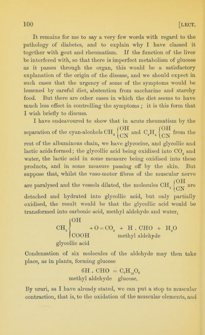 It remains for me to say a very few words with regard to the pathology of diabetes, and to explain why I have classed it together with gout and rheumatism. If the function of the liver be interfered with, so that there is imperfect metabolism of glucose as it passes through the organ, this would be a satisfactory explanation of the origin of the disease, and we should expect in such cases that the urgency of some of the symptoms would be lessened by careful diet, abstention from saccharine and starchy food. But thei-e are other cases in which the diet seems to have much less effect in controlling the symptoms ; it is this form that I wish briefly to discuss. I have endeavoured to show that in acute I'heumatism by the separation of the cyan-alcohols CH^ | and C^H^ | from the rest of the albuminous chain, we have glycocine, and glycollic and lactic acids formed; the glycollic acid being oxidised into CO^ and water, the lactic acid in some measure being oxidised into these products, and in some measure passing off by the skin. But suppose that, whilst the vaso-motor fibres of the muscular nerve are paralysed and the vessels dilated, the molecules CH^ detached and hydrated into glycollic acid, but only partially oxidised, the result would be that the glycollic acid would be transformed into carbonic acid, methyl aldehyde and water, OH + 0 = CO^ + H . CHO + H^O COOH methyl aldehyde glycollic acid Condensation of six molecules of the aldehyde may then take place, as in plants, forming glucose 6H . CHO C,H,p, methyl aldehyde glucose. By urari, as I have already stated, we can put a stop to muscular contraction, that is, to the oxidation of the muscular elements, and are CH„