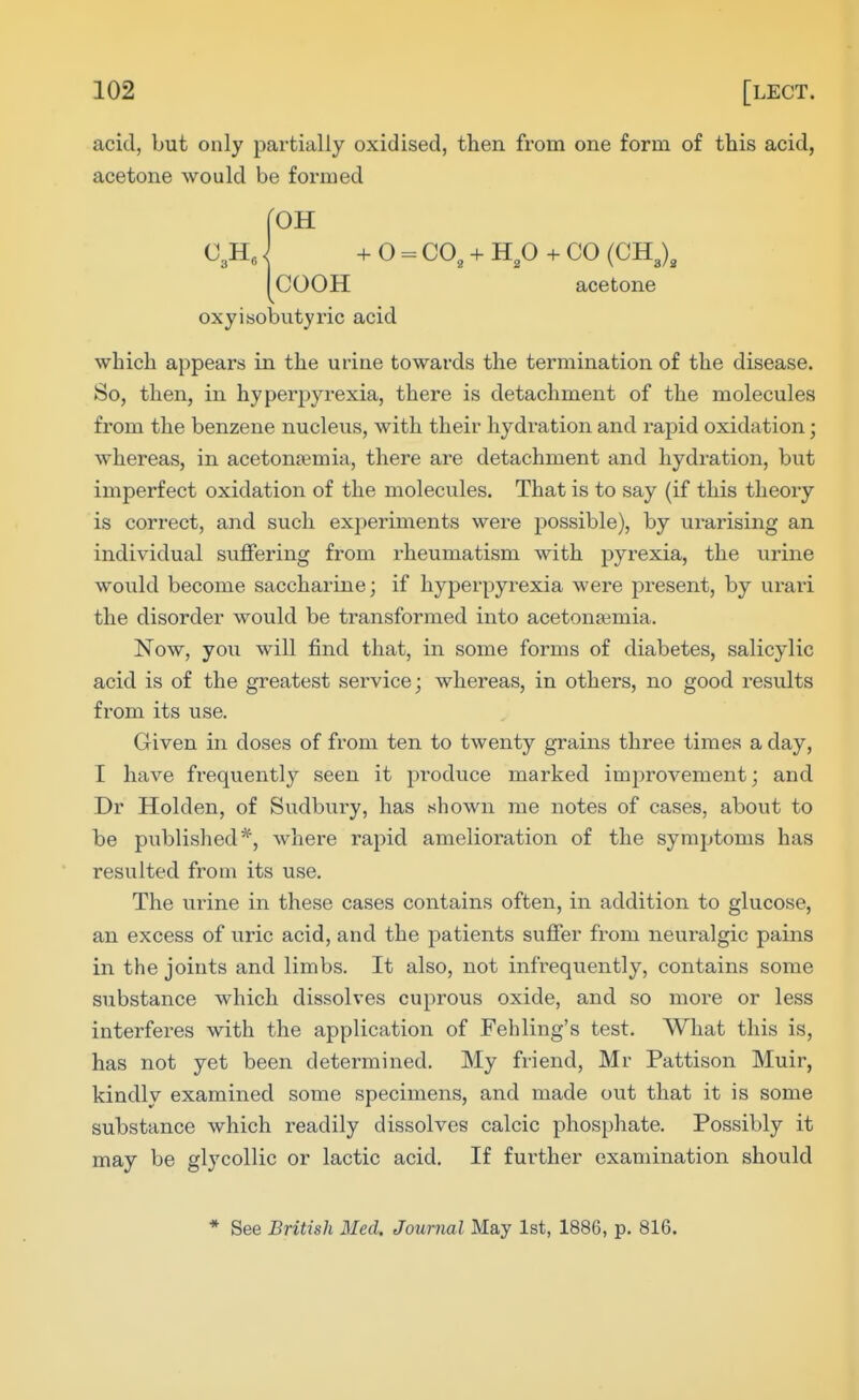 acid, but only partially oxidised, then from one form of this acid, acetone would be formed roH C JI,} + O = CO, + H,0 + CO (CKX [COOH acetone oxyisobutyric acid which appears in the urine towards the termination of the disease. So, then, in hyperpyrexia, there is detachment of the molecules from the benzene nucleus, with their hydration and rapid oxidation; whereas, in acetonemia, there are detachment and hydration, but imperfect oxidation of the molecules. That is to say (if this theory is correct, and such experiments were possible), by urarising an individual suffering from rheumatism with pyrexia, the urine would become saccharine; if hyperpyrexia were present, by urari the disorder would be transformed into acetonfemia. Now, you will find that, in some forms of diabetes, salicylic acid is of the greatest service; whereas, in others, no good results from its use. Given in doses of from ten to twenty grains three times a day, I have frequently seen it produce marked improvement; and Dr Holden, of Sudbury, has shown me notes of cases, about to be published*, where rapid amelioration of the symptoms has resulted from its use. The urine in these cases contains often, in addition to glucose, an excess of uric acid, and the patients suffer from neuralgic pains in the joints and limbs. It also, not infi-equently, contains some substance which dissolves cuprous oxide, and so more or less interferes with the application of Fehling's test. What this is, has not yet been determined. My friend, Mr Pattison Muir, kindly examined some specimens, and made out that it is some substance which readily dissolves calcic phosphate. Possibly it may be glycollic or lactic acid. If further examination should * See British Med. Journal May 1st, 1886, p. 816.