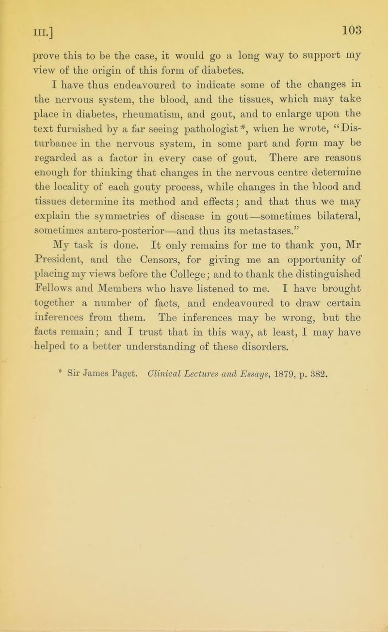prove this to be the case, it would go a long way to support my view of the origin of this form of diabetes. I have thus endeavoured to indicate some of the changes in the nervous system, the blood, and the tissues, which may take place in diabetes, rheumatism, and gout, and to enlarge upon the text furnished by a far seeing pathologist*, when he wrote, Dis- turbance in the nervous system, in some part and form may be regarded as a factor in every case of gout. There are reasons enough for thinking that changes in the nervous centre determine the locality of each gouty process, while changes in the blood and tissues determine its method and effects; and that thus we may explain the symmetries of disease in gout—sometimes bilateral, sometimes antero-posterior—and thus its metastases. My task is done. It only remains for me to thank you, Mr President, and the Censors, for giving me an opportunity of placing my views before the College; and to thank the distinguished Fellows and Members who have listened to me. I have brought together a number of facts, and endeavoured to draw certain inferences from them. The infei-ences may be wrong, but the facts remain; and I trust that in this way, at least, I may have helped to a better understanding of these disorders. * Sir .James Paget. Clinical Lectures and Essays, 1879, p. 382.