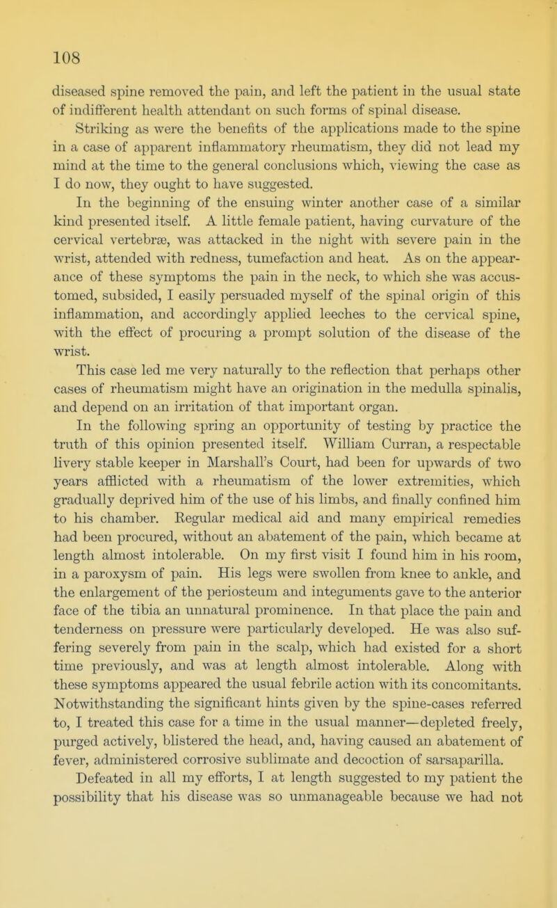diseased spine removed the pain, and left the patient in the usual state of indifferent health attendant on such forms of spinal disease. Striking as were the benefits of the applications made to the spine in a case of apparent inflammatory rheumatism, they did not lead my mind at the time to the general conclusions which, viewing the case as I do now, they ought to have suggested. In the beginning of the ensuing winter another case of a similar kind presented itself. A little female patient, having curvature of the cervical vertebrae, was attacked in the night with severe pain in the wrist, attended with redness, tumefaction and heat. As on the appear- ance of these symptoms the pain in the neck, to which she was accus- tomed, subsided, I easily persuaded myself of the spinal origin of this inflammation, and accordingly applied leeches to the cervical spine, with the effect of procuring a prompt solution of the disease of the wrist. This case led me very naturally to the reflection that perhaps other cases of rheumatism might have an origination in the medulla spinalis, and depend on an irritation of that important organ. In the following spring an opportunity of testing by practice the truth of this opinion presented itself. William Curran, a respectable livery stable keeper in Marshall's Court, had been for upwards of two years afflicted with a rheumatism of the lower extremities, which gradually deprived him of the use of his limbs, and finally confined him to his chamber. Regular medical aid and many empirical remedies had been procured, without an abatement of the pain, which became at length almost intolerable. On my first visit I found him in his room, in a paroxysm of pain. His legs were swollen from knee to ankle, and the enlargement of the periosteum and integuments gave to the anterior face of the tibia an unnatural prominence. In that place the pain and tenderness on pressure were particularly developed. He was also suf- fering severely from pain in the scalp, which had existed for a short time previously, and was at length almost intolerable. Along with these symptoms appeared the usual febrile action with its concomitants. Notwithstanding the significant hints given by the spine-cases referred to, I treated this case for a time in the usual manner—depleted freely, purged actively, blistered the head, and, having caused an abatement of fever, administered corrosive sublimate and decoction of sarsaparilla. Defeated in all my eflforts, I at length suggested to my patient the possibility that his disease was so unmanageable because we had not