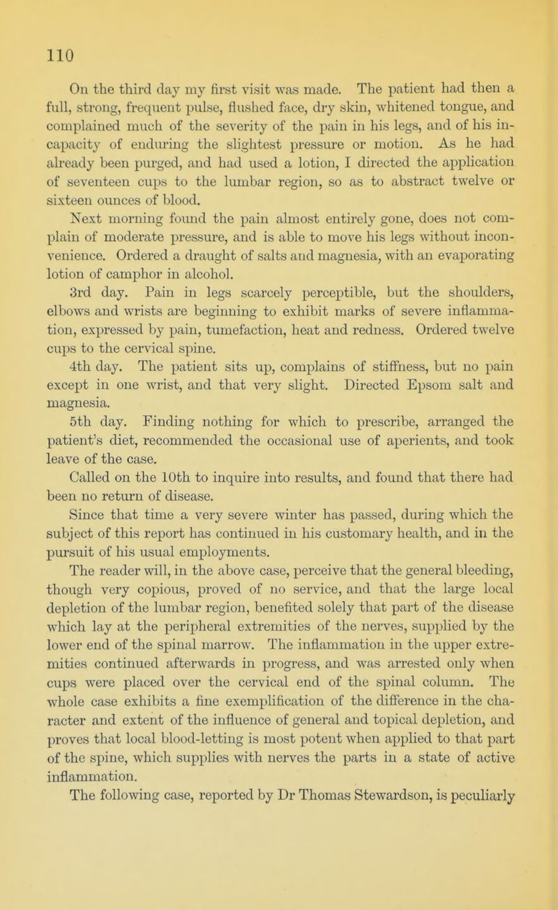 On the third day my first visit was made. The patient had then a full, strong, frequent pulse, flushed face, dry skin, whitened tongue, and complained much of the severity of the pain in his legs, and of his in- capacity of enduring the slightest pressure or motion. As he had already been purged, and had used a lotion, I directed the application of seventeen cup« to the lumbar region, so as to abstract twelve or sixteen ounces of blood. Next morning found the pain almost entirely gone, does not com- plain of moderate pressure, and is able to move his legs without incon- venience. Ordered a draught of salts and magnesia, with an evaporating lotion of camphor in alcohol. 3rd day. Pain in legs scarcely perceptible, but the shoulders, elbows and wrists are beginning to exhibit marks of severe inflamma- tion, expressed by pain, tumefaction, heat and redness. Ordered twelve cups to the cervical spine. 4th day. The patient sits np, complains of stiffness, but no pain except in one wrist, and that very slight. Directed Epsom salt and magnesia. 5th day. Finding nothing for which to prescribe, arranged the patient's diet, recommended the occasional use of aperients, and took leave of the case. Called on the 10th to inquire into results, and found that there had been no return of disease. Since that time a very severe winter has passed, during which the subject of this report has continued in his customary health, and iu the pursuit of his usual employments. The reader will, in the above case, perceive that the general bleeding, though very copious, proved of no service, and that the large local depletion of the lumbar region, benefited solely that part of the disease which lay at the peripheral extremities of the nerves, supplied by the lower end of the spinal marrow. The inflammation in the upper extre- mities continued afterwards in progress, and was arrested only when cups were placed over the cervical end of the spinal column. The whole case exhibits a fine exemplification of the difference in the cha- racter and extent of the influence of general and topical depletion, and proves that local blood-letting is most potent when applied to that part of the spine, which supplies with nerves the parts in a state of active inflammation. The following case, reported by Dr Thomas Stewardson, is peculiarly