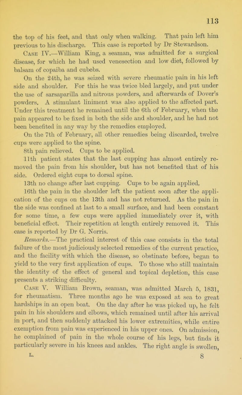 the top of his feet, and that only when walking. That pain left him previous to his discharge. This case is reported by Dr Stewardson. Case IV.—William King, a seaman, was admitted for a surgical disease, for which he had used venesection and low diet, followed by balsam of copaiba and cubebs. On the 24th, he was seized with severe rheumatic pain in his left side and shoulder. For this he was twice bled largely, and put under the use of sarsaparilla and nitrous powders, and afterwards of Dover's powders. A stimulant liniment was also applied to the affected part. Under this treatment he remained until the 6th of February, when the pain appeared to be fixed in both the side and shoulder, and he had not been benefited in any way by the remedies employed. On the 7th of February, all other remedies being discarded, twelve cups were applied to the spine. 8th pain relieved. Cups to be applied. 11th patient states that the last cupping has almost entirely re- moved the pain from his shoulder, but has not benefited that of his side. Ordered eight cups to dorsal spine. 13th no change after last clipping. Cups to be again applied. 16th the pain in the shoulder left the patient soon after the appli- cation of the cups on the 13th and has not returned. As the pain in the side was confined at last to a small surface, and had been constant for some time, a few cups were applied immediately over it, with beneficial effect. Their repetition at length entirely removed it. This case is reported by Dr G. Norris. Remarks.—The practical interest of this case consists in the total failm'e of the most judiciously selected remedies of the current practice, and the facility with which the disease, so obstinate before, began to yield to the very first application of cups. To those who still maintain the identity of the effect of general and topical depletion, this case presents a striking difficulty. Case V. William Brown, seaman, was admitted March 5, 1831, for rheumatism. Three months ago he was exposed at sea to great hardships in an open boat. On the day after he was picked up, he felt pain in his shoulders and elbows, which remained until after his arrival in port, and then suddenly attacked his lower extremities, while entire exemption from pain was experienced in his upper ones. On admission, he complained of pain in the whole course of his legs, but finds it particularly severe in his knees and ankles. The right angle is swollen ^- 8