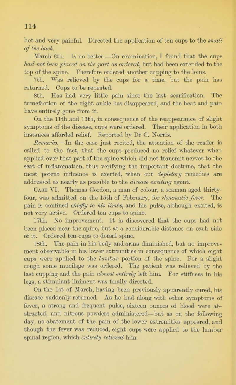 hot and very painful. Directed the application of ten cups to the small of the back. March 6th. Is no better.—On examination, I found that the cups had not been placed on the part as ordered, but had been extended to the top of the spine. Therefore ordered another cupping to the loins. 7th. Was relieved by the cups for a time, but the pain has returned. Cups to be repeated. 8th. Has had very little pain since the last scarification. The tumefaction of the right ankle has disappeared, and the heat and pain have entirely gone from it. On the 11th and 13th, in consequence of the reappearance of slight symptoms of the disease, cups were ordered. Their application in both instances afforded relief. Reported by Dr G. Norris. Remarks.—In the case just recited, the attention of the reader is called to the fact, that the cups produced no relief whatever when applied over that part of the spine which did not transmit nerves to the seat of inflammation, thus verifying the important doctrine, that the most potent influence is exerted, when our depletory remedies are addressed as nearly as possible to the disease exciting agent. Case VI. Thomas Gordon, a man of colour, a seaman aged thirty- four, was admitted on the 15th of February, for rheumatic fever. The pain is confined chiefly to his limbs, and his pulse, although excited, is not very active. Ordered ten cups to spine. 17th, No improvement. It is discovered that the cups had not been placed near the spine, but at a considerable distance on each side of it. Ordered ten cups to dorsal spine. 18th. The pain in his body and arms diminished, but no improve- ment observable in his lower extremities in consequence of which eight cups were applied to the lumbar portion of the spine. For a slight cough some mucilage was ordered. The patient was relieved by the last cupping and the pain almost entirely left him. For stiff'ness in his legs, a stimulant liniment was finally directed. On the 1st of March, having been previously apparently cured, his disease suddenly returned. As he had along with other symptoms of fever, a strong and frequent pulse, sixteen ounces of blood were ab- stracted, and nitrous powders administered—but as on the following day, no abatement of the pain of the lower extremities appeared, and though the fever was reduced, eight cups were applied to the lumbar spinal region, which entirely relieved him.
