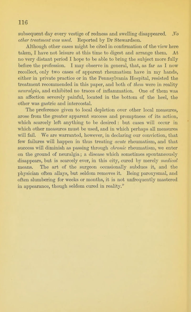 subsequent day every vestige of redness and swelling disappeared. No other treatinent was used. Reported by Dr Stewardson. Although other cases might be cited in confirmation of the view here taken, I have not leisure at this time to digest and arrange them. At no very distant period I hope to be able to bring the subject more fully before the profession. I may observe in general, that, as far as I now recollect, only two cases of apparent rheumatism have in my hands, either in private practice or in the Pennsylvania Hospital, resisted the treatment recommended in this paper, and both of them were in reality neuralgia^ and exhibited no traces of inflammation. One of them was an affection severely painful, located in the bottom of the heel, the other was gastric and intercostal. The preference given to local depletion over other local measures, arose from the greater apparent success and promptness of its action, which scarcely left anything to be desired : but cases will occur in which other measures must be used, and in which perhaps all measures will fail. We are warranted, however, in declaring our conviction, that few failures will happen in thus treating acute rheumatism, and that success will diminish as passing through chronic rheumatism, we enter on the ground of neuralgia; a disease which sometimes spontaneously disappears, but is scarcely ever, in this city, cured by merely medical means. The art of the surgeon occasionally subdues it, and the physician often allays, but seldom removes it. Being paroxysmal, and often slumbering for weeks or months, it is not unfrequently mastered in appearance, though seldom cured in reality.