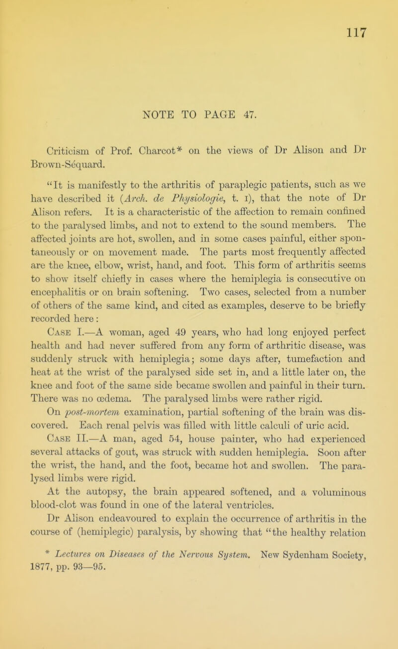 NOTE TO PAGE 47. Criticism of Prof. Charcot* on the views of Dr Alison and Dr Brown-Sequard. It is manifestly to the arthritis of paraplegic patients, such as we have described it {Arch, de Physiologie, t. i), that the note of Dr Alison refers. It is a characteristic of the affection to remain confined to the paralysed limbs, and not to extend to the sound members. The affected joints are hot, swollen, and in some cases painful, either spon- taneously or on movement made. The parts most frequently affected are the knee, elbow, wrist, hand, and foot. This form of arthritis seems to show itself chiefly in cases where the hemiplegia is consecutive on encephalitis or on brain softening. Two cases, selected from a number of others of the same kind, and cited as examples, deserve to be briefly recorded here: Case I.—A woman, aged 49 years, who had long enjoyed perfect health and had never suffered from any form of arthritic disease, was suddenly struck with hemiplegia; some days after, tumefaction and heat at the wrist of the paralysed side set in, and a little later on, the knee and foot of the same side became swollen and painful in their turn. There was no oedema. The paralysed limbs were rather rigid. On post-mortem examination, partial softening of the brain was dis- co\'ered. Each renal pelvis was filled with little calculi of uric acid. Case II.—A man, aged 54, house painter, who had experienced several attacks of gout, was struck with sudden hemiplegia. Soon after the wrist, the hand, and the foot, became hot and swollen. The para- lysed limbs were rigid. At the autopsy, the brain appeared softened, and a voluminous blood-clot was found in one of the lateral ventricles. Dr Alison endeavoured to explain the occurrence of arthritis in the course of (hemiplegic) paralysis, by showing that the healthy relation * Lectures on Diseases of the Nervous System. New Sydenham Society, 1877, pp. 93—95.