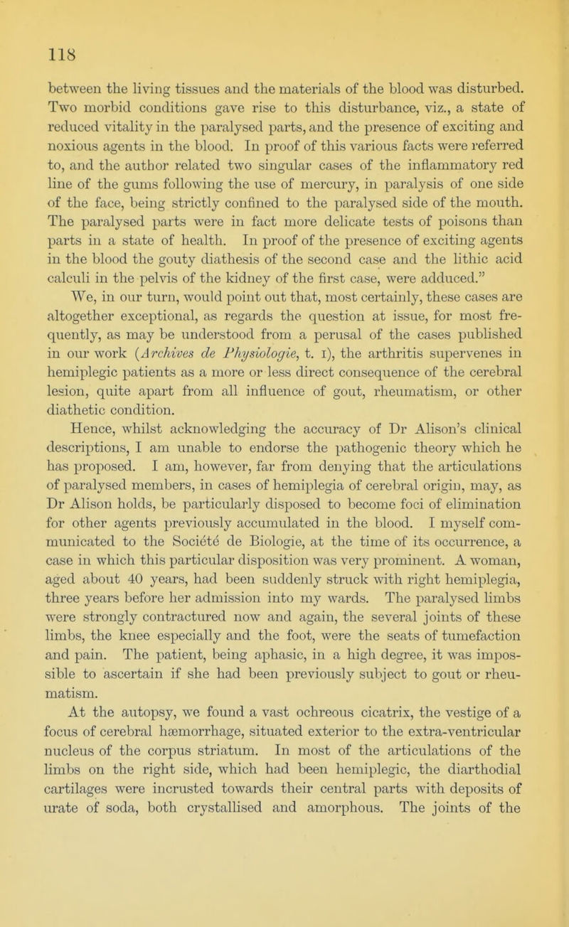 between the living tissues and the materials of the blood was disturbed. Two morbid conditions gave rise to this disturbance, viz., a state of reduced vitality in the paralysed parts, and the presence of exciting and noxious agents in the blood. In proof of this various facts were referred to, and the author related two singular cases of the inflammatory red line of the gums following the iise of mercury, in paralysis of one side of the face, being strictly confined to the paralysed side of the mouth. The paralysed parts were in fact more delicate tests of poisons than parts in a state of health. In proof of the presence of exciting agents in the blood the gouty diathesis of the second case and the lithic acid calculi in the pehas of the kidney of the first case, were adduced. We, in our turn, would point out that, most certainly, these cases are altogether exceptional, as regards the question at issue, for most fre- quently, as may be understood from a perusal of the cases published in our work {Archives de Fhysiologie, t. i), the arthritis supervenes in hemiplegic patients as a more or less direct consequence of the cerebral lesion, quite apart from all influence of gout, rheumatism, or other diathetic condition. Hence, whilst acknowledging the accuracy of Dr Alison's clinical descriptions, I am unable to endorse the pathogenic theory which he has proposed. I am, however, far from denying that the articulations of paralysed members, in cases of hemiplegia of cerebral origin, may, as Dr Alison holds, be particularly disposed to become foci of elimination for other agents previously accumulated in the blood. I myself com- municated to the Society de Biologic, at the time of its occurrence, a case in which this particular disposition was very prominent. A woman, aged about 40 years, had been suddenly struck with right hemiplegia, three years before her admission into my wards. The paralysed limbs were strongly contractured now and again, the several joints of these limbs, the knee especially and the foot, were the seats of tumefaction and pain. The patient, being aphasic, in a high degree, it was impos- sible to ascertain if she had been previously subject to gout or rheu- matism. At the autopsy, we found a vast ochreous cicatrix, the vestige of a focus of cerebral hfemorrhage, situated exterior to the extra-ventricular nucleus of the corpus striatum. In most of the articulations of the limbs on the right side, which had been hemiplegic, the diarthodial cartilages were incrusted towards their central parts with deposits of urate of soda, both crystallised and amorphous. The joints of the