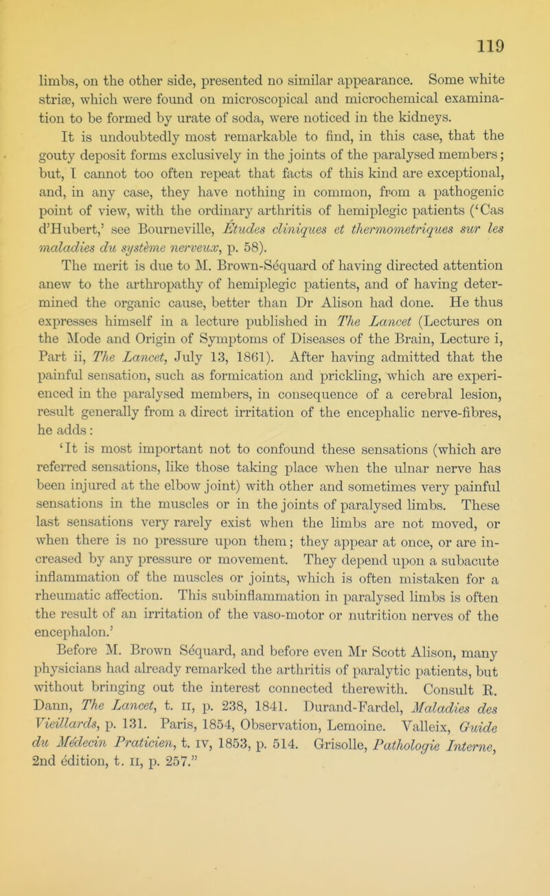 limbs, on the other side, presented no similar appearance. Some white striae, which were found on microscopical and microchemical examina- tion to be formed by urate of soda, were noticed in the kidneys. It is undoubtedly most remarkable to find, in this case, that the gouty deposit forms exclusively in the joints of the paralysed members; but, T cannot too often repeat that facts of this kind are exceptional, and, in any case, they have nothing in common, from a pathogenic point of view, with the ordinary arthritis of hemiplegic patients ('Cas d'Hubert,' see Bourneville, Etudes cliniqiies et thermometriques sur les maladies du systhne nerveux, p. 58). The merit is due to M. Brown-Sdquard of having directed attention anew to the arthropathy of hemiplegic patients, and of having deter- mined the organic cause, better than Dr Alison had done. He thus expresses himself in a lecture published in The Lancet (Lectures on the Mode and Origin of Symptoms of Diseases of the Brain, Lecture i, Part ii, The Lancet, July 13, 1861). After having admitted that the painful sensation, such as formication and prickling, which are experi- enced in the paralysed members, in consequence of a cerebral lesion, result generally from a direct irritation of the encephalic nerve-fibres, he adds: ' It is most important not to confound these sensations (which are referred sensations, like those taking place when the ulnar nerve has been injured at the elbow joint) with other and sometimes very painful sensations in the muscles or in the joints of paralysed hmbs. These last sensations very rarely exist when the limbs are not moved, or when there is no pressure upon them; they appear at once, or are in- creased by any pressure or movement. They depend upon a subacute inflammation of the muscles or joints, which is often mistaken for a rheumatic affection. This subinflammation in paralysed limbs is often the result of an irritation of the vaso-motor or nutrition nerves of the encephalon.' Before M. Brown Sdquard, and before even Mr Scott Alison, many physicians had already remarked the arthritis of paralytic patients, but without bringing out the interest connected therewith. Consult E. Dann, The Lancet, t. ii, p. 238, 1841. Durand-Fardel, Maladies des Vieillards, p. 131. Paris, 1854, Observation, Lemoine. Valleix, Gioide du MMedn Praticien, t. iv, 1853, p. 514. Grisolle, Pathologie Interne, 2nd edition, t. ii, p. 257.