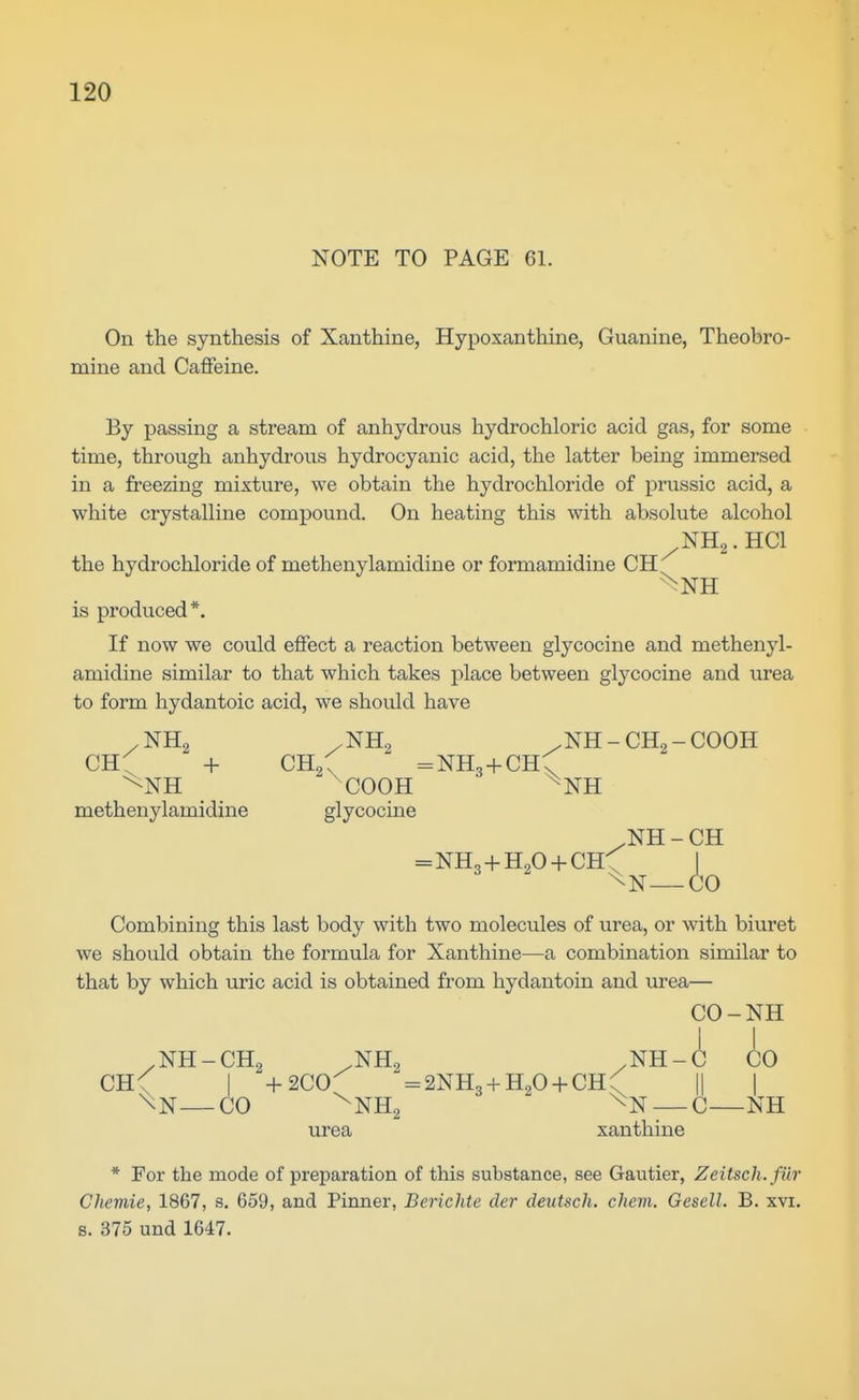 NOTE TO PAGE 61. On the synthesis of Xanthine, Hypoxanthine, Guanine, Theobro- mine and Caffeine. By passing a stream of anhydrous hydrochloric acid gas, for some time, through anhydrous hydrocyanic acid, the latter being immersed in a freezing mixture, we obtain the hydrochloride of prussic acid, a white crystalline compound. On heating this with absolute alcohol NH2.HCI the hydrochloride of methenylamidine or formamidine CH is produced*. If now we could effect a reaction between glycocine and methenyl- amidine similar to that which takes place between glycocine and urea to form hydantoic acid, we should have /NH2 /NH2 .NH-CH2-COOH CH^ -I- CH2C =NH3+CH\ ^NH ^COOH ■ ^NH methenylamidine glycocine .NH - CH =NH,-f-H204-CH-; ^ \N—CO Combining this last body with two molecules of urea, or with biuret we should obtain the formula for Xanthine—a combination similar to that by which uric acid is obtained from hydantoin and urea— CO-NH I I .NH-CH2 .NH2 .NH-C CO CH< I +2C0^ ^SNHg + HgO-f-CH^ || ] \N—CO ^NH2 ^N — C—NH urea xanthine * For the mode of preparation of this substance, see Gautier, Zeitsch.fiir Chemie, 1867, s. 659, and Pinner, Berichte der deutsch. chem. Gesell. B. xvi. s. 375 und 1647.