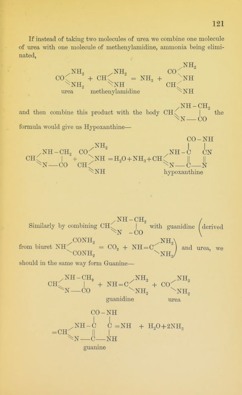 If instead of taking two molecules of urea we combine one molecule of urea with one molecule of methenylamidine, ammonia being elimi- nated, NHo COf  + CH^ ^ = NH3 + ^NH urea methenylamidine ^NH NH-CH2 and then combine this product with the body CH\ | the —CO formula would give us Hypoxauthine— CO-NH NH-CHo CO^ ' CN i II C- ~^NH hypoxauthine CH I + :NH =H,0 + NH, + CH. „ m —CO CYL{ ^ ' ^N—C—N /NH-CH2 / Similarly by combining CH. | with guanidine ( derived -CO \ .CONH2 ^NHA from biuret NH^ = CO^ + NH = C''^ and urea, we ^CONHg ^NH^/ should in the same way form Guanine— /NH-CH^ /NH2 /NH, CH:^ I + NH-C^ + co-'^ — CO \NH2 ^NHg guanidine urea CO-NH .NH-C C =NH + H2O + 2NH, = CH^ II I ^3 —C—NH guanine