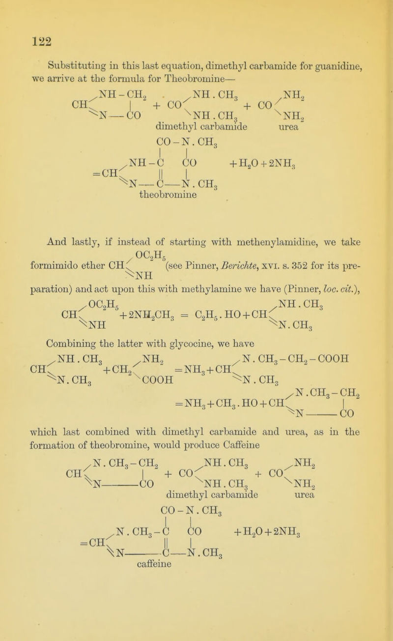 Substituting in this last equation, dimethyl carbamide for guanidine, we arrive at the formula for Theobromine— ,NH-CH, /NH.CH, .NH, —CO ^NH.CH, ^NHa dimethyl carbamide urea CO-N.CH3 I I / NH - C CO + H2O + 2NH, =cr{^ II i —C—N. CH3 theobromine And lastly, if instead of starting with methenylamidine, we take formimido ether CH. (see Pinner, Berichte, xvi. s. 352 for its pre- ^NH paration) and act upon this with methylamine we have (Pinner, loc. cit.), /OC0H5 ,NH.CH3 CH; +2NH2CH, - CoH,.HO + CHC Combining the latter with glycocine, we have /NH.CH3 .NH., /N.CH3-CH2-COOH CHC +CIL0  =nh3 + chC . CH3 ^ ^ COOH . CH3 /N.CH3-CH., = NH3 + CH3.HO + CH^ I CO which last combined with dimethyl carbamide and urea, as in the formation of theobromine, would produce Caffeine /N.CH3-CH., NH.CH3 ,NH2 ch; ' I ^ + COC + cof % CO ^NH.CH, ^NHg dimethyl carbamide urea CO - N. CH 3 /N.CH3-C CO +H2O + 2NH3 =ch; II I \n ^^C—N.CH3 caffeine