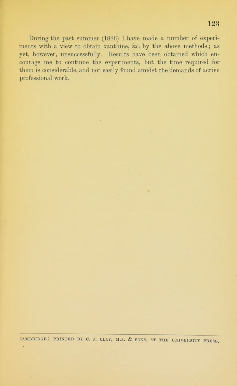 During the past summer (1886) I have made a number of experi- ments with a view to obtain xanthine, &c. by the above methods; as yet, however, unsuccessfully. Results have been obtained which en- courage me to continue the experiments, but the time required for them is considerable, and not easily found amidst the demands of active professional work. Cambridge: pkinted by c. j. clay, m.a. & sons, at the univeksity press.