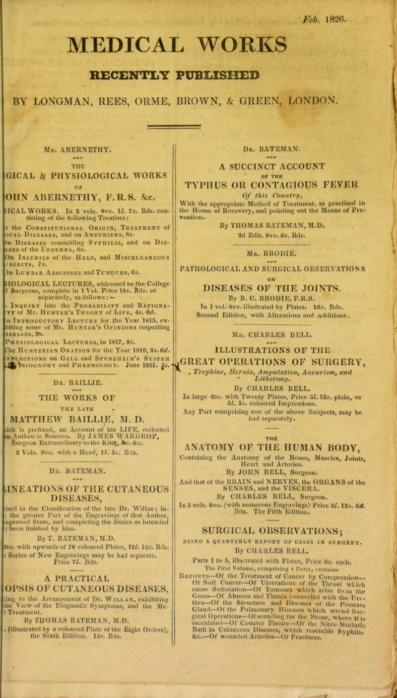 Feb. 182(5. MEDICAL WORKS RECENTIiY PUBIilSHED BY LONGMAN, REES, ORME, BROWN, & GREEN, LONDON. Mr. ABERNETHY. THE GICAL 6f PHYSIOLOGICAL WORKS OP OHN ABERNETHY, F.R.S. &c. ilCAL WORKS. In 2 vols. 8vo. 1^. 7.«. Bds. con- sisting of ihe following Treatises : 1 the Constitutional Origin, Treatment of ocAL Diseases, ami on Aneurisms, 8i. •n Diseases resembling Syphilis, and on Dis- ISES of the UUBTHRA, 0*. On Injuries of the Head, and Miscellaneous ,'bjects, 75. )n Lumbar Abscesses and Tumours, Oi. SIOLOGICAL LP^CTURES, addressed to the College f Surgeons, complete in 1 Vol. Price 18*. Bds. or separately, as follows : 1 Inquiry into the Probability and RAtiona- TV of Mr. Hunter's Theory of Life, 4*. 6d. n Introductory Lecture for the Year 1815, ex- liiting some of Mr. Hunter's Opinions respecting ISEASES, 'is. Physiological Lectures, in 1817, 8*. I'he HuNTERiAN Oration for the Year 1819, 2.?.6rf. t:>lections on Gall and Spurzheim's System ,4^V«iooNOMY and Phrenology. June 1821. ^s. Dr. BAILLIE. THE WORKS OF THE LATE MATTHEW BAILLIE, M. D. ich is [jri'Tixed, an Account of his LIFE, collcctctl m Authen ic Sources. By J Ai\I HS WAllDllOP, Surgeon Extruordinary to tlie KinS;, Ac.&c. 2 Vols. 8vo. with a Head, U. Us. Bds. Dn. BATEMAN. .INEATIONS OF THE CUTANEOUS DISEASES, iscd in the Classification of tlie late Dr. Willan; in- ; the greater Pait of the Engravings of lliat Author, nprovo<l State, and completing the Series as intended been finished by him. By T. BATEMAN, M.D. Uo. with upwards of 70 coloured Plates, 121. lis. Bds. Series of New Engravinsrs may be had separate. Price 71. Bds. A PRACTICAL OPSIS OF CUTANEOUS DISEASES, ;ing to the Arrau'.'ement of Dr. Willan, exhibiting ise View of the Diagnostic Symptoms, and the Me- r Treatment. By THOMAS BATEMAN, M.D. (illustrated by a coloured Plate of the Eight Orders), the Sixth Edition, lis. Bds. Dr. BATEMAN. A SUCCINCT ACCOUNT OF THE TYPHUS OR CONTAGIOUS FEVER Of thi.t Country, With the appropriate Method of Treatment. a« practised ih the House of Recovery, and pointing out tiie Means of Pre- vention. By THOMAS BATEMAN, M.D. 2d Edit. 8vo. a.i. Bds. Mr. BRODIE. PATHOLOGICAL AND SURGICAL OBSERVATIONS ON DISEASES OF THE JOINTS. By B. C. BRODIE, F.R.S. In 1 vol. 8vo. illustrated by Plates. IC.v. Bds. Second Edition, with Alterations and iiddilions. Mr. CHARLES BELL. ILLUSTRATIONS OF THE i^GREAT OPERATIONS OF SURGERY, * , Trephine, Hernia, Amputation, Aneurism, and Lithotomy. By CHARLES BELL. In large 4to. with Twenty Plates, Price 3^. 15*. plain, or 51. 5.S. coloured Impressions. Any Part comprising one of the above Subjects, may be liati separately. THB ANATOMY OF THE HUMAN BODY, Containing the Anatomy of the Bones, Muscles, Joints, Heart and Arteries. By JOHN BELL, Surgeon. And that of the BRAIN and NERVES, the ORGANS of the SENSES, and the VISCERA. By CHA.RLES BELL, Surgeon. In 3 vols. 8vo. (with numerous ICngravings) Price 2^. 12*. Qd. Bds. The Fifth Edition. SURGICAL OBSERVATIONS; being a quarterly report ok casus in surgery. By CHARLES BELL. Parts 1 to 3, illuariited with Plates, Price 0*. each. The First Volume, comprising 4 Parts, <oiUiii».s Reports—Of the Treatment of Cancer by Compression Of Soft Cancer—Of Ulcerations of the Throat wl.icli cause Siillocalion—Of Tumours which arise fn.m the Gums—Of Abscess and Fistula coniiecteil with the (Jrr- thra—Of the Structure and Diseases of the Piostaie Gland—Of the Pulmonary Diseases which attend Sur- gical Operations—Of sounding for the Stone, where it l.s sacculated—Of Counter Fissure—Of the Nilro-Muiiatic Bath in Cutaneous Diseases, which resemble SyphilijT &c.—Of wounded Arteries—Of Fractures.