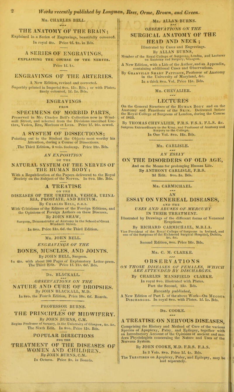 Mr. CHARLES BELL. THE ANATOMY OF THE BRAIN; Explained in a Seiies of Engravings, beaiiiifully coloured. In royal 4to. Price 11. 25. in Bds. A SERIES OF ENGRAVINGS, EXPLAINING THE COURSE OF THE NERVES. Price \l. \s. ENGRAVINGS OF THE ARTERIES. A New Edition, revised ;ind corrected. Superbly printed in Imperial 8vo. 15y. Bds.; or with Plates, finely coloured, 1/. 1*. Bds. ENGRAVINGS FROM SPECIMENS OF MORBID PARTS, Preserved in Mr. Charles Bell's Colleelioii now in Wind- mill Street, and selected from the iJivisioiis inscribed Ure- thra, Vesica, lien, Morbosa et Livsa. Price 1/. lO.v. sewed. A SYSTEM OF DISSECTIONS; Pointing out to the Student the Objects most worthy his Attention, during a Course of Dissections. .The Third Edition, 2 vols, foolscap. Price lis. Bds. A N EXP OSl TION OF THE NATURAL SYSTEM OF THE NERVES OF THE HUMAN BODY; With a Republication of the Papers delivered to the Royal Society ou the Subject of the Nerves. In 8vo. 15j. Bds. A TREATISE ON THE DISEASES OF THE URETHRA., VESICA, URINA- RIA, PROSTATE, AND RECTUM. By Charles Bei.i,, p.r.s. With Criticisms of the Editors of the Foreign Editions, and the Opinions of Foreign Authors on these Diseases. By JOHN SHAW, Surgeon, Demonstrator of Anatomy in the School of Great Windmill Street. In 8vo. Price 135. Gd. the Third Edition, Mr. JOHN BELL. ENGRAVINGS OF THE BONES, MUSCLES, AND JOINTS. By JOHN BELL, Surgeon. (n 4to. with about '200 Pages of Explanatory Letter-press. The Third Edit. Price U. ll.v. 6<l. Bds. Dr. BLACKALL. OBSERVATIONS ON THE NATURE AND CURE OF DROPSIES. By JOHN BLACKALL, M.l). In 8vo. the Fourlh Edition, Price IOj. Gd. Boards. PROFESSOR BURNS. THE PRINCIPLES OF MIDWIFERY. By JOHN BURNS, CM. Ii«i;iu3 Professor of 'iiireery, In the Universily of (;ias^ow, Ac. &c. The Sixth Edit. In 8vo. Price 15?. Bds. POPULAR 1)1 RECTIONS FOR THE TREATMENT OF THE DISEASES OF WOMEN AND CHILDREN By JOHN BURNS, CM. fji Oclavo. Price 9.«. in Boards. Mr. ALLAN BURNS. OBSERVATIONS ON THE SURGICAL ANATOMY OF THE HEAD AND NECK ; Illustrated by Cases and Engravings. By ALLAN BURNS, Member of the Roval Collefre of Surgeons, l.onilon, and Lecturer ou Anatomy and Surifery, Olasffow. A New Edition, with a Life of the Author, and an Appendix, containing additional Cases and Observations. By Granville Sharp Pattison, Professor of Anatomy in the University of Maryland, &c. In a thick 8vo. Vol. Price 155. Bds. Mr. CHEVALIER. LECTURES On the General Structure of the Human Body and on the Anatomy and Functions of the Skin. Delivered before the Royal College of Surgeons of London, during the Course of 1823. By THOMAS CHIIVALIER, F.R.S. F.S.A. F.L.S. &c. Surgeon Extraordinary to the Kina:, ami I'rofessor of Anatomy and Snrpcry to the College. In One Vol. 8vo. 125. Bds. Mr. CARLISLE. AN ESSAY ON THE DISORDERS OF OLD AGE, And on the Means for prolonging Human Life. By ANTHONY CARLISLE, F.R.S. 2d Edit. 8vo. 55. Bds. Mr. CARMICHAEL. AN ESSAY ON VENEREAL DISEASES, AND THE USES AND A RUSES OF MERCURY IN THEIR TREATMENT. Illustrated by Drawings of the different forms of Venereal Eruptions. By RICHARD CARMICHAEL, M.R.I.A. Vice President of the Royal College of Surgeons in Ireland, and one of the Surgeons of the Richmond Surgical Hospital, Dublin, &c. Sec. Second Edition, 8vo. Price 165. Bds. Mr. C. M. CLARKE. OBSERVATIONS ON THOSE DISEASES OF FEMALES, WHICH ARE ATTENDED BY DISCHARGES. By CHARLES MANSFIELD CLARKE. In royal 8vo. illustrated w ith Plates. Part the Second, 155. Bds. Recently published, A New Edition of Part I. of the above Work—On Mocous Discharges. In royal 8vo. with Plates. 11. Is. Bds. Dr. COOKE. A TREATISE ON NERVOUS DISEASES, Comprising the History and Method of Cui-e of the various Species of Apoplexy, Palsy, and Epilepsy, together with an Introductory Account of the Opinions of ancient and mo- dern Physiologists concerning the Nature and Uses of the Nervous System. By JOHN COOKE, M.D. F.R.S. F.A.S. In 2 Vols. 8vo. Price 1^. 45. Bds. The Treatises on Apoplexy, Palsy, and Epilepsy, may be had separately.