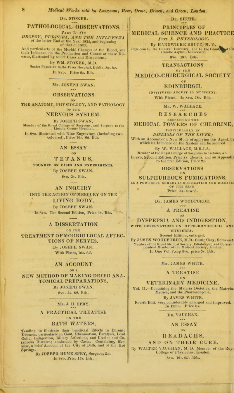 Dr. stoker. PATHOLOGICALOBSEHVATfONS. Part I.—On DROPSY, PURPURA, A\l) THE INFLUENZA ot the latter End of tlie Year 1822, an<l beginning of tliat of 1823: And particularly of the Morbid Chanj;es of the Blood, and their Intluence on the Production and Course of these Dis- t'ases. Illustrated bj select Cases and Dissections. By \VM. STOKER, M.D. Senior Physician to the Fever Hospital, Uiiblin, &c. &c. In 8vo. Price 8*. Bds. Mr. JOSEPH SWAN. OBSERVATIONS ON THE ANATOMY, PHYSIOLOGY', AND PATHOLOGY OP Til E NERVOUS SYSTEM. By JOSEPH SWAN, Member of the Royal College of Surgeons, and Surgeon to the Lincoln County Hospital. Ill 8vo. illustrated with Nine Engravings (including two coloured), Price 10s\ GU. Bds. AN ESSAY ON TETANUS, FOUNDED OV CASES AND EXPERIMENTS. By JOSEPH SWAN. 8vo. 3?. Bds. AN INQUIRY INTO THE ACTION OF MERCURY ON THE LIVING BODY. By JOSEPH SWAN. In 8vo. The Second Edition, Price 4^. Bds. A DISSERTATION ON THE TREATMENT OFMORBID LOCAL AFFEC- TIONS OF NERVES. By JOSEPH SWAN. With Plates, Us. 6(1. AN ACCOUNT OF A NEW METHOD OF MAKING DRIED ANA- TOMICAL PREPARATIONS. By JOSEPH SWAN. 8vo. 5*. 6d. Bds. Mr. J. H. SPRY. A PRACTICAL TREATISE ON THE BATH WATERS, Tending to illustrate their beneficial Effects in Chronic Diseases, particularly in Gout, heuinalism, Paralysis, Lead Colic, Indigestion, Biliary Affections, and Uterine and Cu- taneous Diseases; coiilirmed by Ca,se?. Containing, llke- ■wise, a brief Account of the City of Bath, and of the Hot Springs, By JOSEPH HUME SPRY, Surgeon, &c. In 8vo. Price 13#. Bds. J)B. SHUTE. PRINCIPLES OF MEDICAL SCIENCE AND PRACTICE Part I. PHYSIOLOGY. By HARDWICKE SHUTE. M. P. Hhyslcian to the General Infirmary, and to the Count]^^ Cit Lunatic Asylum, O'loucesler. 8vo. 18.f. Bds. TRANSACTIONS MEDICO-CHIRURGICAL SOCIETY OF EDINBURGH. INSTITUTED AUGUST II. MDCCCXXI. With Plates. In 8vo. 18s. Bds. Mr. W. WALLACE. RESEARCHES RESPECTING THE MEDICAL POWERS OF CHLORINE, PARTICULARLY IN DISEASES OF THE LIVER; With an Account of a New Mode of applying this Agent, bj which its Inlluence on the System can be secured. By W. WALLACE, M.R.I.A. Member of th(^ Royal College of Surgeons in Ireland, &c. In 8vo. Strcond Edition, Price 8^. Boards, and an Appendi; to the first Edition, Price 2*. OBSERVATIONS ON SULPHUREOUS FUMIGATIONS, AS A POWERFUL REMKDY IN RHEUMATISM ANO DISEASE! OP THE SKIN. * Price 3i. sewed. Dr. JAMES WOODFORDE. A TREATISE ON DYSPEPSIA AND INDIGESTION, WITH OBSERVATIONS ON HYPOCHONDRIASIS AMI HYSTERIA, Second Edition, enlarged. By JAMES WOODFORDE, M.D. Castle Gary, Somerset Member of the lloyal iVIidiral Society, Kdinbui.^li; and Corres- pondent Membi r of the Medical Society, London. In One Vol. f.cap 8vo. price 5*. Bds. Mr. JAMES WHITE. ^ ^ ^ A TREATISE ON VETERINARY MEDICINE. Vol. II.—Containing the Materia Dietetica, the Materia. Medica, and the Pharmacopoeia. By JAMES WHITE. Fourth Edit, very considerably enlarged and improved. In 12ino. Price C*. Dr. V AUG HAN. AN ESSAY ON H E A D A C H S, AND ON THEIR CURE. By WALTER \AUGHAN, M. D. Member of the RoyA College of Physicians, London. 8vo. lOv. 0(/. Bds.