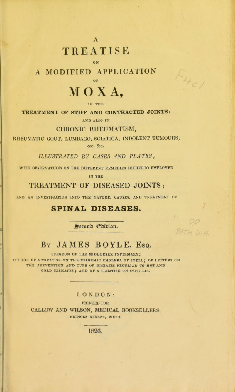 TREATISE ON A MODIFIED APPLICATION OF MOXA, IN THE TREATMENT OP STIFF AND CONTRACTED JOINTS: AND ALSO IN CHRONIC RHEUMATISM, RHEUMATIC GOUT, LUMBAGO, SCIATICA, INDOLENT TUMOURS, &c. &c. ILLUSTRATED BY CASES AND PLATES; WITH OBSERVATIONS ON THE DIFFERENT REMEDIES HITHERTO EMPLOYED IN THE TREATMENT OF DISEASED JOINTS; AND AN INVESTIGATION INTO THE NATURE, CAUSES, AND TREATMENT OF SPINAL DISEASES. By JAMES BOYLE, Esq. SURGEON OF THE MIDDLESEX INFIRMARY; Al'THOR OF A TREATISE ON THE EPIDEMIC CHOLERA OF INDIA; OF LETTERS ON THE PREVENTION AND CURE OF DISEASES PECULIAR TO HOT AND COLD climates; and OF A TREATISE ON SYPHILIS. LONDON: PRINTED FOR CALLOW AND WILSON, MEDICAL BOOKSELLERS, PRINCES STREET, SOHO. 1826.