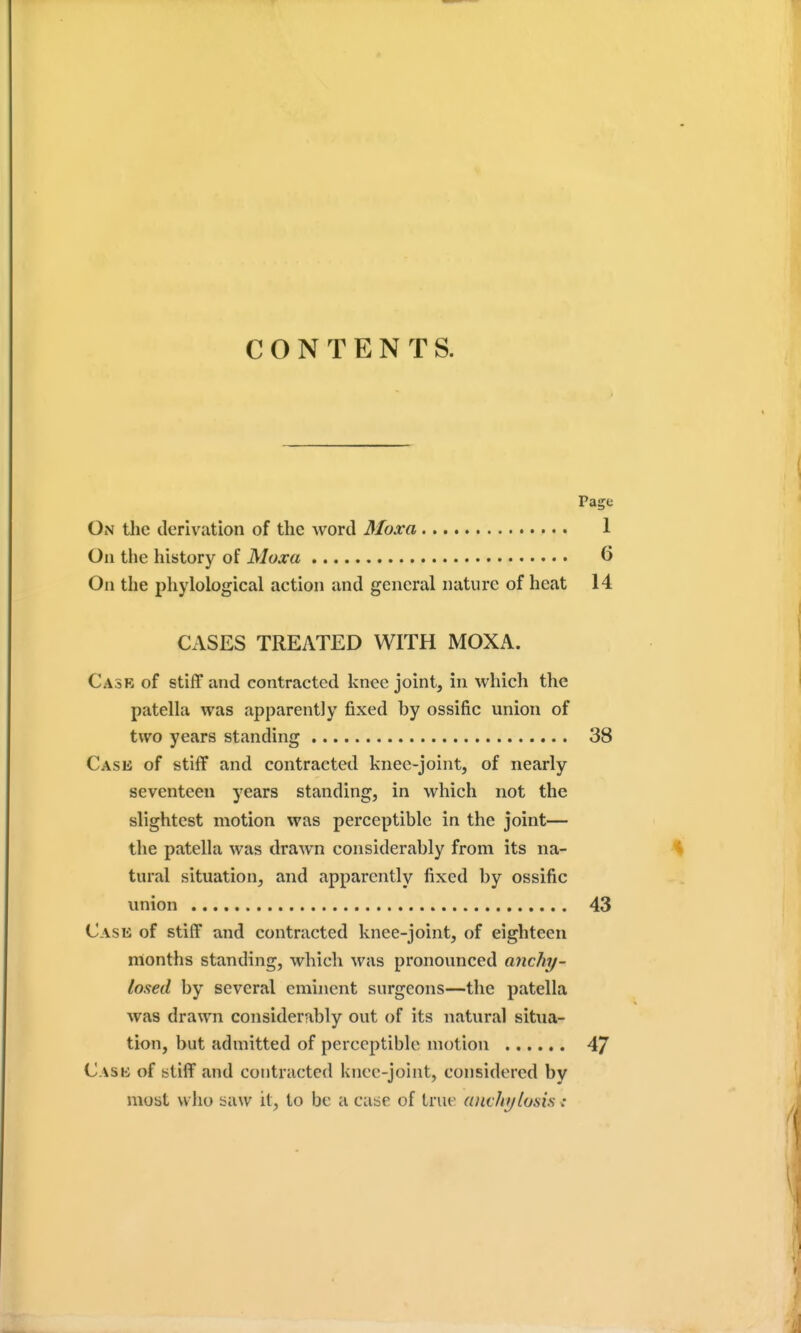 CONTENTS. Page On the derivation of the word Moxa 1 On the history of Moxa 6 On the phylological action and general nature of heat 14 CASES TREATED WITH MOXA. Cask of stiff and contracted knee joint, in which the patella was apparently fixed by ossific union of two years standing 38 Case of stiff and contracted knee-joint, of nearly seventeen years standing, in which not the slightest motion was perceptible in the joint— the patella was drawn considerably from its na- tural situation, and apparently fixed by ossific union 43 Case of stiff and contracted knee-joint, of eighteen months standing, which was pronounced anchy- losed by several eminent surgeons—the patella was drawn considerably out of its natural situa- tion, but admitted of perceptible motion 4/ Case of stiff and contracted knee-joint, considered by most who saw it, to be a case of true (uivhylosis i