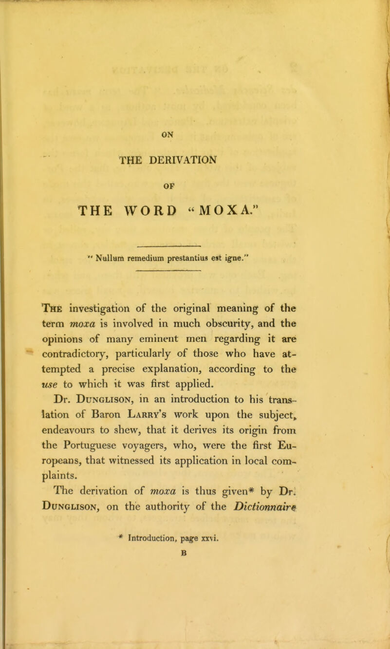 ON THE DERIVATION OF THE WORD MOXA,  Nallam remedium prestantius est ig-ne. The investigation of the original meaning of the term moxa is involved in much obscurity, and the opinions of many eminent men regarding it are contradictory, particularly of those who have at- tempted a precise explanation, according to the iise to which it was first applied. Dr. DuNGLisoN, in an introduction to his trans- lation of Baron Larry's work upon the subject^ endeavours to shew, that it derives its origin from the Portuguese voyagers, who, were the first Eu- ropeans, that witnessed its application in local com- plaints. The derivation of moxa is thus given* by Dr- DuNGLisoN, on the authority of the Dictionnair^ * Introduction, pag^e xxvi. B