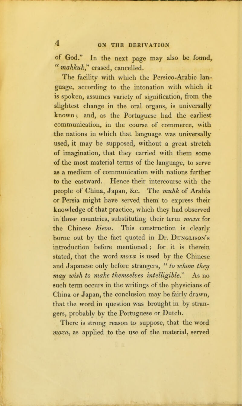 of God. In the next page may also be found, mahhuky' erased, cancelled. The facility with which the Persico-Arabic lan- guage, according to the intonation with which it is spoken, assumes variety of signification, from the slightest change in the oral organs, is universally known; and, as the Portuguese had the earliest communication, in the course of commerce, with the nations in which that language was universally used, it may be supposed, without a great stretch of imagination, that they carried with them some of the most material terms of the language, to serve as a medium of communication with nations further to the eastward. Hence their intercourse with the people of China, Japan, &c. The muhk of Arabia or Persia might have served them to express their knowledge of that practice, which they had observed in those countries, substituting their term moxa for the Chinese kieou. This construction is clearly borne out by the fact quoted in Dr. Dunglison's introduction before mentioned ; for it is therein stated, that the word moxa is used by the Chinese and Japanese only before strangers,  to whom they may wish to make themselves intelligihle.'' As no such term occurs in the writings of the physicians of China or Japan, the conclusion may be fairly drawn, that the word in question was brought in by stran- gers, probably by the Portuguese or Dutch. There is strong reason to suppose, that the word moxa, as applied to the use of the material, served