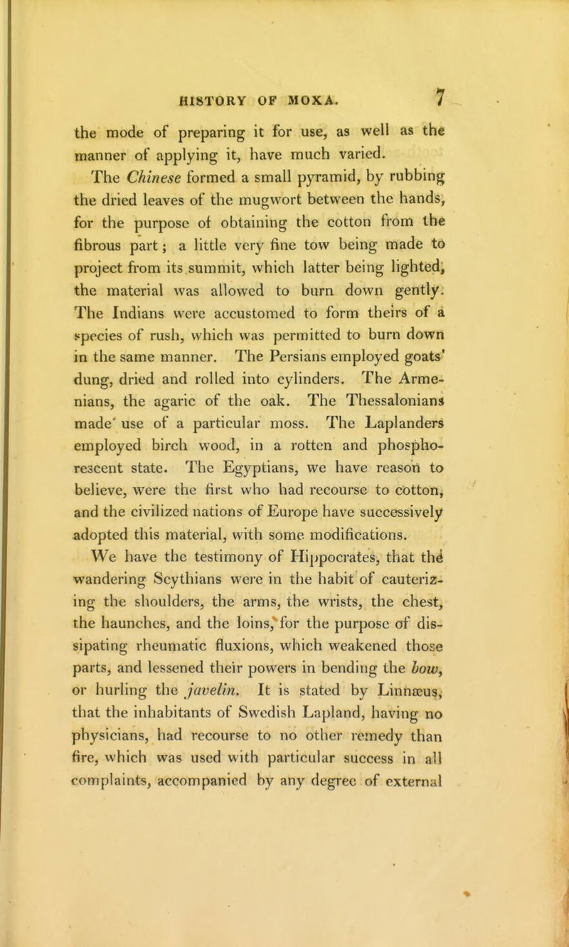 the mode of preparing it for use, as well as the manner of applying it, have much varied. The Chinese formed a small pyramid, by rubbing the dried leaves of the mugwort between the hands, for the purpose of obtaining the cotton from the fibrous part; a little very fine tow being made to project from its.summit, which latter being lighted; the material was allowed to burn down gently. The Indians were accustomed to form theirs of a species of rush, which was permitted to burn down in the same manner. The Persians employed goats' dung, dried and rolled into cylinders. The Arme- nians, the agaric of the oak. The Thessalonians made' use of a particular moss. The Laplanders employed birch wood, in a rotten and phospho- rescent state. The Egyptians, we have reason to believe, were the first who had recourse to cotton, and the civilized nations of Europe have successively adopted this material, with some modifications. We have the testimony of Hippocrates, that th^ wandering Scythians were in the habit of cauteriz- ing the shoulders, the arms, the wrists, the chest, the haunches, and the loins,^for the purpose of dis- sipating rheumatic fluxions, which weakened those parts, and lessened their powers in bending the how, or hurling the javelin. It is stated by Linnaeus, that the inhabitants of Swedish Lapland, having no physicians, had recourse to no other remedy than fire, which was used with particular success in all complaints, accompanied by any degree of external