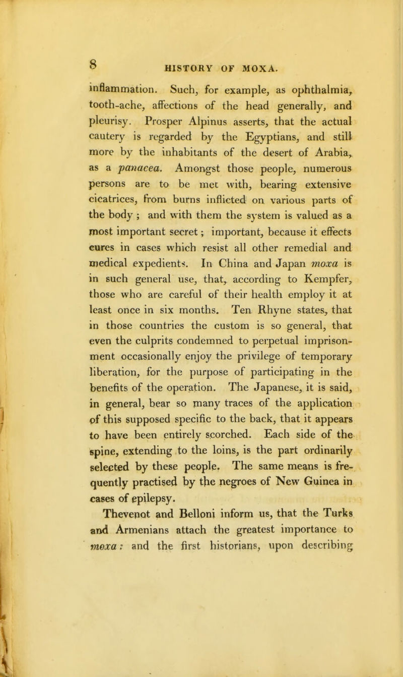 inflammation. Such, for example, as ophthalmia, tooth-ache, affections of the head generally, and pleurisy. Prosper Alpinus asserts, that the actual cautery is regarded by the Egyptians, and still more by the inhabitants of the desert of Arabia, as a panacea. Amongst those people, numerous persons are to be met with, bearing extensive cicatrices, from burns inflicted on various parts of the body ; and with them the system is valued as a most important secret; important, because it effects cures in cases which resist all other remedial and medical expedients. In China and Japan moxa is in such general use, that, according to Kempfer, those who are careful of their health employ it at least once in six months. Ten Rhyne states, that in those countries the custom is so general, that even the culprits condemned to perpetual imprison- ment occasionally enjoy the privilege of temporary liberation, for the purpose of participating in the benefits of the operation. The Japanese, it is said, in general, bear so many traces of the application pf this supposed specific to the back, that it appears to have been entirely scorched. Each side of the spine, extending to the loins, is the part ordinarily selected by these people. The same means is fre- quently practised by the negroes of New Guinea in cases of epilepsy. Thevenot and Belloni inform us, that the Turks and Armenians attach the greatest importance to mexa: and the first historians, upon describing