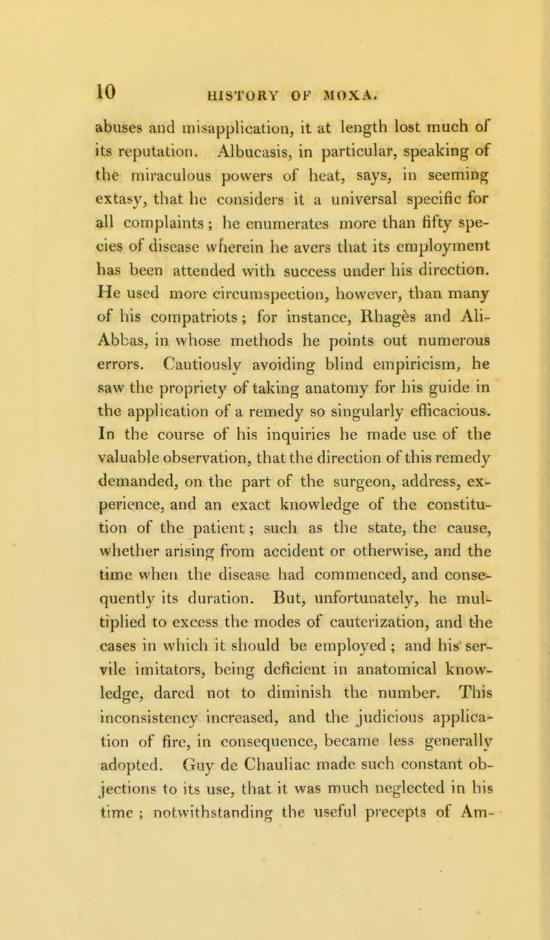 abuses and misapplication, it at length lost much of its reputation. Albucasis, in particular, speaking of the miraculous powers of heat, says, in seeming extasy, that he considers it a universal specific for all complaints ; he enumerates more than fifty spe- cies of disease wherein he avers that its employment has been attended with success under his direction. He used more circumspection, however, than many of his compatriots; for instance, Rhag^s and Ali- Abbas, in whose methods he points out numerous errors. Cautiously avoiding blind empiricism, he saw the propriety of taking anatomy for his guide in the application of a remedy so singularly efficacious. In the course of his inquiries he made use of the valuable observation, that the direction of this remedy demanded, on the part of the surgeon, address, ex- perience, and an exact knowledge of the constitu- tion of the patient; such as the state, the cause, whether arising from accident or otherwise, and the time when the disease had commenced, and conse- quently its duration. But, unfortunately, he mul- tiplied to excess the modes of cauterization, and the cases in which it should be employed; and his'ser- vile imitators, being deficient in anatomical know- ledge, dared not to diminish the number. This inconsistency increased, and the judicious applica- tion of fire, in consequence, became less generally adopted. Guy de Chauliac made such constant ob- jections to its use, that it was much neglected in his time ; notwithstanding the useful precepts of Am-