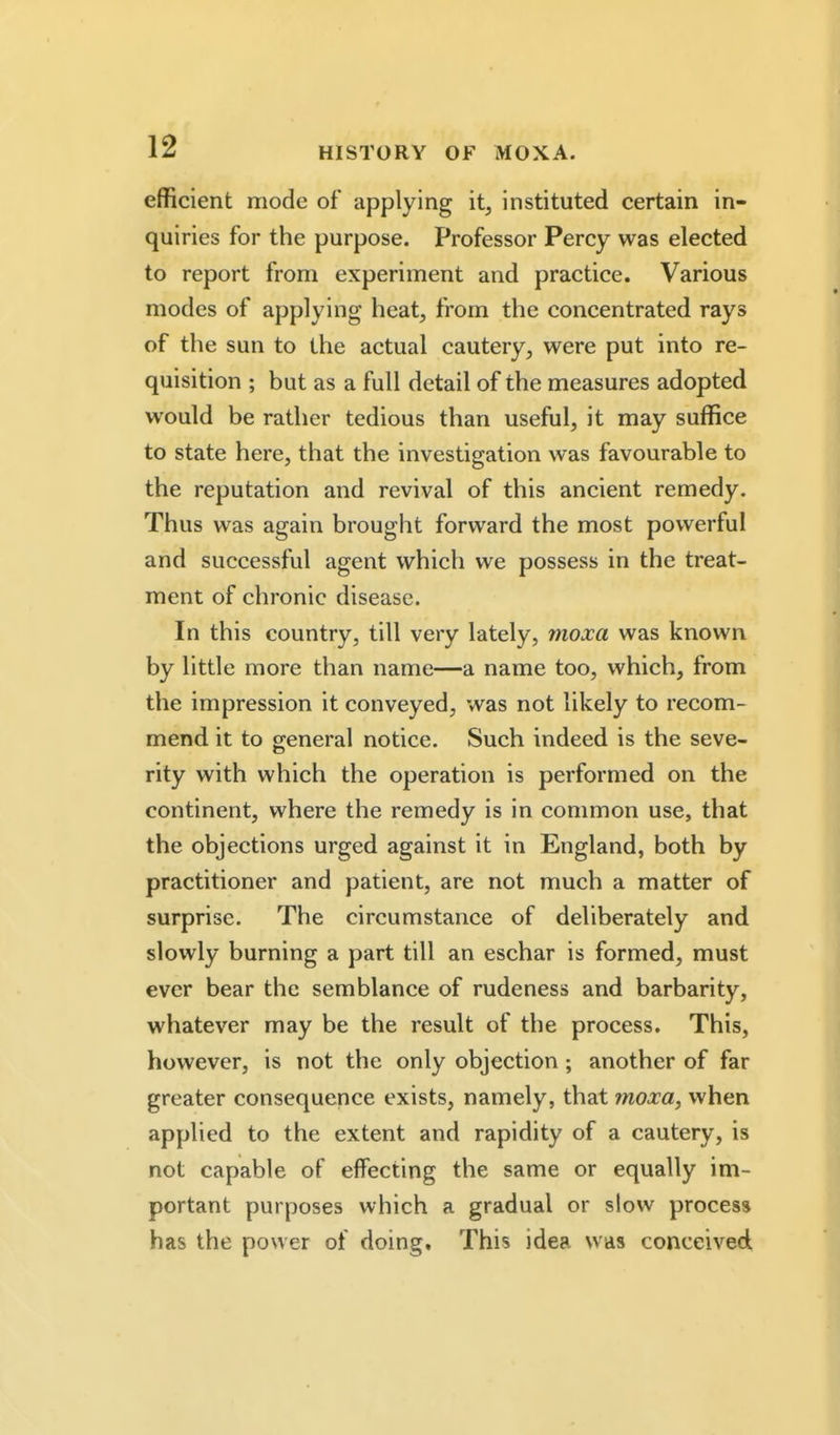 efficient mode of applying it, instituted certain in- quiries for the purpose. Professor Percy was elected to report from experiment and practice. Various modes of applying heat, from the concentrated rays of the sun to the actual cautery, were put into re- quisition ; but as a full detail of the measures adopted would be rather tedious than useful, it may suffice to state here, that the investigation was favourable to the reputation and revival of this ancient remedy. Thus was again brought forward the most powerful and successful agent which we possess in the treat- ment of chronic disease. In this country, till very lately, moxa was known by little more than name—a name too, which, from the impression it conveyed, was not likely to recom- mend it to general notice. Such indeed is the seve- rity with which the operation is performed on the continent, where the remedy is in common use, that the objections urged against it in England, both by practitioner and patient, are not much a matter of surprise. The circumstance of deliberately and slowly burning a part till an eschar is formed, must ever bear the semblance of rudeness and barbarity, whatever may be the result of the process. This, however, is not the only objection; another of far greater consequence exists, namely, that moxa, when applied to the extent and rapidity of a cautery, is not capable of effecting the same or equally im- portant purposes which a gradual or slow process has the power of doing. This idea was conceived