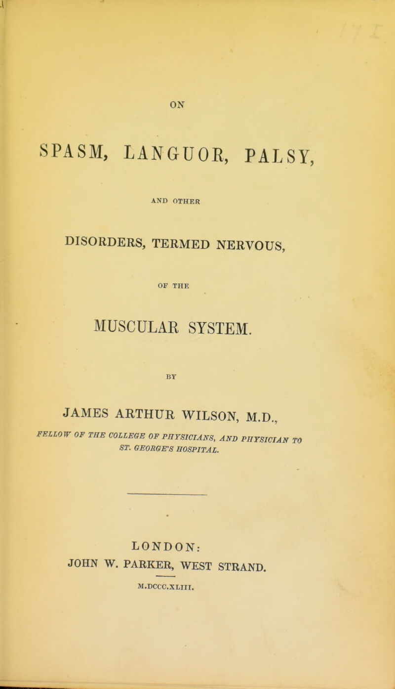 ON SPASM, LANGUOR, PALSY, AND OTHER DISORDERS, TERMED NERVOUS, OF THE MUSCULAR SYSTEM. BT JAMES ARTHUR WILSON, M.D, FELLOW OF THE COLLEGE OF PHYSICIANS, AND PHYSICIAN TO ST. GEORGE'S HOSPITAL. LONDON: JOHN W. PARKER, WEST STRAND. M.DCCC.XLIII.