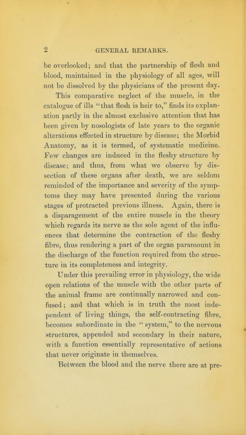 be overlooked; and that the partnership of flesh and blood, maintained in the physiology of all ages, will not be dissolved by the physicians of the present day. This comparative neglect of the muscle, in the catalogue of ills that flesh is heir to, finds its explan- ation partly in the almost exclusive attention that has been given by nosologists of late years to the organic alterations effected in structure by disease; the Morbid Anatomy, as it is termed, of systematic medicine. Few changes are induced in the fleshy structure by disease; and thus, from what we observe by dis- section of these organs after death, we are seldom reminded of the importance and severity of the symp- toms they may have presented during the various stages of protracted previous illness. Again, there is a disparagement of the entire muscle in the theory which regards its nerve as the sole agent of the influ- ences that determine the contraction of the fleshy fibre, thus rendering a part of the organ paramount in the discharge of the function required from the struc- ture in its completeness and integrity. Under this prevailing error in physiology, the wide open relations of the muscle with the other parts of the animal frame are continually narrowed and con- fused; and that which is in truth the most inde- pendent of living things, the self-contracting fibre, becomes subordinate in the  system, to the nervous structures, appended and secondary in their nature, with a function essentially representative of actions that never originate in themselves. Between the blood and the nerve there are at pre-