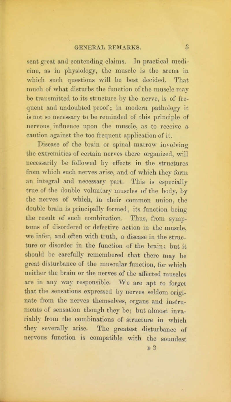 sent great and contending claims. In practical medi- cine, as in physiology, the muscle is the arena in which such questions will be best decided. That much of what disturbs the function of the muscle may be transmitted to its structure by the nerve, is of fre- quent and undoubted proof; in modern pathology it is not so necessary to be reminded of this principle of nervous influence upon the muscle, as to receive a caution against the too frequent application of it. Disease of the brain or spinal marrow involving the extremities of certain nerves there organized, will necessarily be followed by effects in the structures from which such nerves arise, and of which they form an integral and necessary part. This is especially true of the double voluntary muscles of the body, by the nerves of which, in their common union, the double brain is principally formed, its function being the result of such combination. Thus, from symp- toms of disordered or defective action in the muscle, we infer, and often with truth, a disease in the struc- ture or disorder in the function of the brain; but it should be carefully remembered that there may be great disturbance of the muscular function, for which neither the brain or the nerves of the affected muscles are in any way responsible. We are apt to forget that the sensations expressed by nerves seldom origi- nate from the nerves themselves, organs and instru- ments of sensation though they be; but almost inva- riably from the combinations of structure in which they severally arise. The greatest disturbance of nervous function is compatible with the soundest