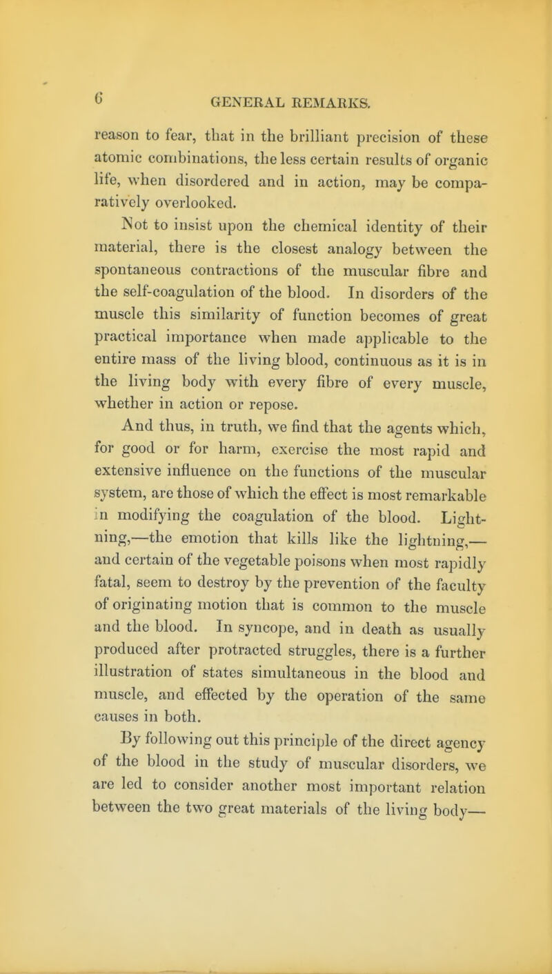 reason to fear, that in the brilliant precision of these atomic combinations, the less certain results of organic life, when disordered and in action, may be compa- ratively overlooked. Not to insist upon the chemical identity of their material, there is the closest analogy between the spontaneous contractions of the muscular fibre and the self-coagulation of the blood. In disorders of the muscle this similarity of function becomes of great practical importance when made applicable to the entire mass of the living blood, continuous as it is in the living body with every fibre of every muscle, whether in action or repose. And thus, in truth, we find that the agents which, for good or for harm, exercise the most rapid and extensive influence on the functions of the muscular system, are those of which the effect is most remarkable in modifying the coagulation of the blood. Light- ning,—the emotion that kills like the lightning,— and certain of the vegetable poisons when most rapidly fatal, seem to destroy by the prevention of the faculty of originating motion that is common to the muscle and the blood. In syncope, and in death as usually produced after protracted struggles, there is a further illustration of states simultaneous in the blood and muscle, and effected by the operation of the same causes in both. By following out this principle of the direct agency of the blood in the study of muscular disorders, we are led to consider another most important relation between the two great materials of the living body—