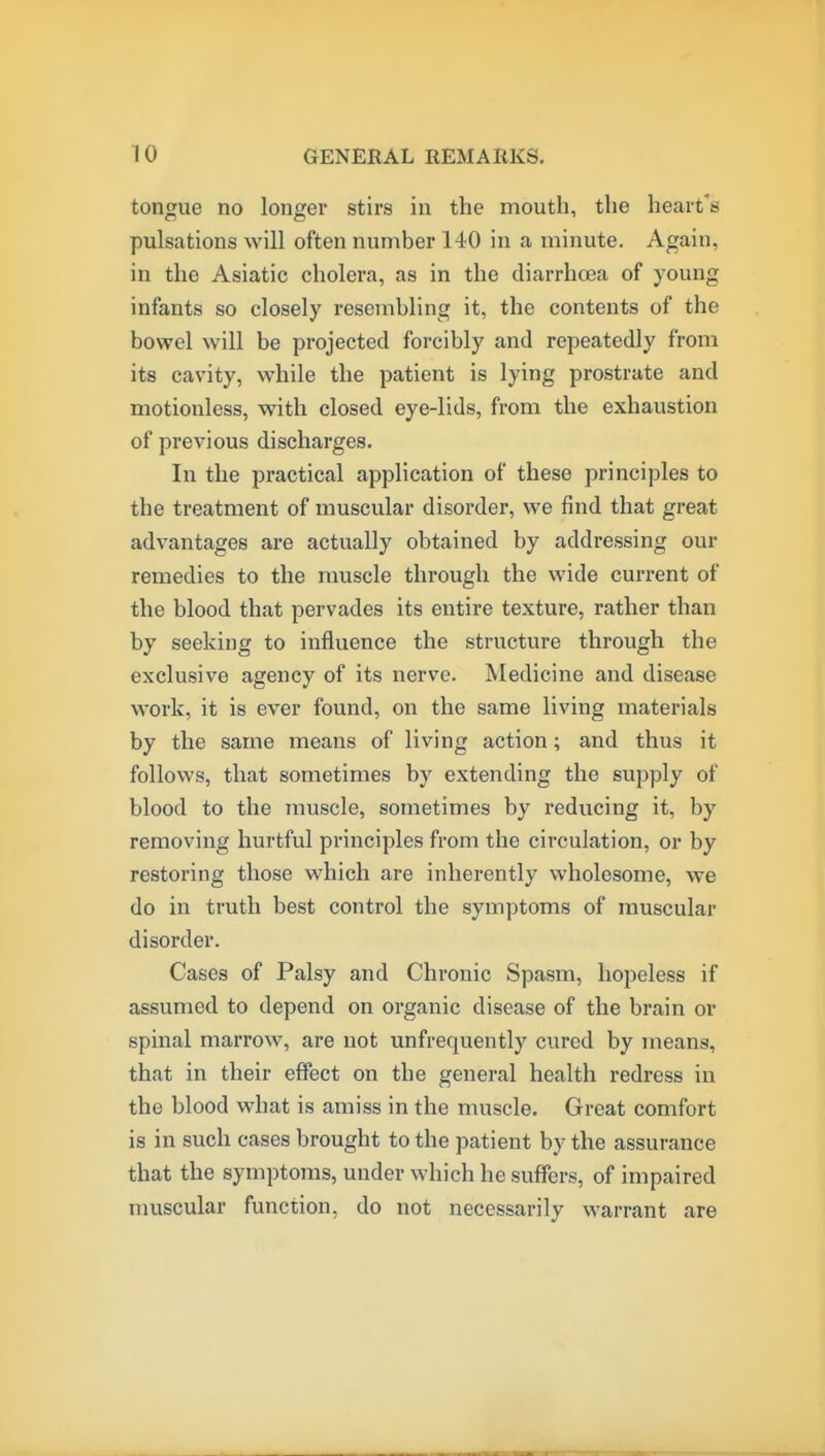 tongue no longer stirs in the mouth, the heart's pulsations will often number 140 in a minute. Again, in the Asiatic cholera, as in the diarrhoea of young infants so closely resembling it, the contents of the bowel will be projected forcibly and repeatedly from its cavity, while the patient is lying prostrate and motionless, with closed eye-lids, from the exhaustion of previous discharges. In the practical application of these principles to the treatment of muscular disorder, we find that great advantages are actually obtained by addressing our remedies to the muscle through the wide current of the blood that pervades its entire texture, rather than by seeking to influence the structure through the exclusive agency of its nerve. Medicine and disease work, it is ever found, on the same living materials by the same means of living action; and thus it follows, that sometimes by extending the supply of blood to the muscle, sometimes by reducing it, by removing hurtful principles from the circulation, or by restoring those which are inherently wholesome, we do in truth best control the symptoms of muscular disorder. Cases of Palsy and Chronic Spasm, hopeless if assumed to depend on organic disease of the brain or spinal marrow, are not unfrequently cured by means, that in their effect on the general health redress in the blood what is amiss in the muscle. Great comfort is in such cases brought to the patient by the assurance that the symptoms, under which he suffers, of impaired nmscular function, do not necessarily warrant are