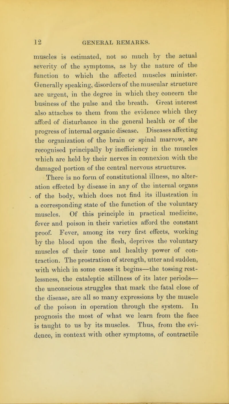 muscles is estimated, not so much by the actual severity of the symptoms, as by the nature of the function to which the affected muscles minister. Generally speaking, disorders of the muscular structure are urgent, in the degree in which they concern the business of the pulse and the breath. Great interest also attaches to them from the evidence which they afford of disturbance in the general health or of the progress of internal organic disease. Diseases affecting the organization of the brain or spinal marrow, are recognised principally by inefficiency in the muscles which are held by their nerves in connexion with the damaged portion of the central nervous structures. There is no form of constitutional illness, no alter- ation effected by disease in any of the internal organs of the body, which does not find its illustration in a corresponding state of the function of the voluntary muscles. Of this principle in practical medicine, fever and poison in their varieties afford the constant proof. Fever, among its very first effects, working by the blood upon the flesh, deprives the voluntary muscles of their tone and healthy power of con- traction. The prostration of strength, utter and sudden, with which in some cases it begins—the tossing rest- lessness, the cataleptic stillness of its later periods— the unconscious struggles that mark the fatal close of the disease, are all so many expressions by the muscle of the poison in operation through the system. In prognosis the most of what we learn from the face is taught to us by its muscles. Thus, from the evi- dence, in context with other symptoms, of contractile