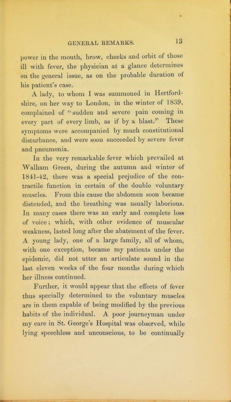 power in the mouth, brow, cheeks and orbit of those ill with fever, the physician at a glance determines on the general issue, as on the probable duration of his patient's case. A lady, to whom I was summoned in Hertford- shire, on her way to London, in the winter of 1839, complained of sudden and severe pain coming in every part of every limb, as if by a blast.'' These symptoms were accompanied by much constitutional disturbance, and were soon succeeded by severe fever and pneumonia. In the very remarkable fever which prevailed at Walham Green, during the autumn and winter of 1841-42, there was a special prejudice of the con- tractile function in certain of the double voluntary muscles. From this cause the abdomen soon became distended, and the breathing was usually laborious. In many cases there was an early and complete loss of voice; which, with other evidence of muscular weakness, lasted long after the abatement of the fever. A young lady, one of a large family, all of whom, with one exception, became my patients under the epidemic, did not utter an articulate sound in the last eleven weeks of the four months during which her illness continued. Further, it would appear that the effects of fever thus specially determined to the voluntary muscles are in them capable of being modified by the previous habits of the individual. A poor journeyman under my care in St. George's Hospital was observed, while lying speechless and unconscious, to be continually