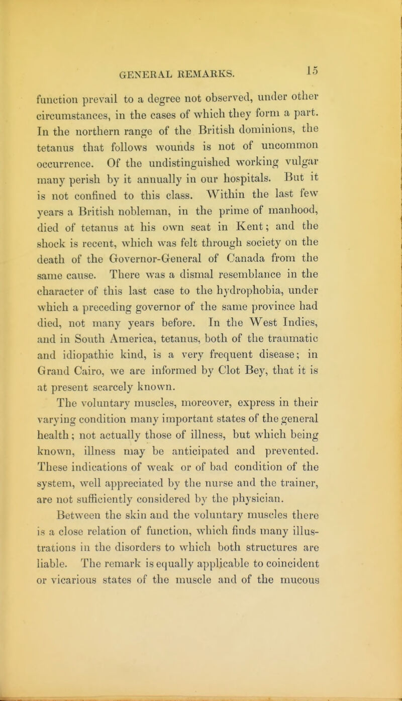 function prevail to a degree not observed, under other circumstances, in the cases of which they form a part. In the northern range of the British dominions, the tetanus that follows wounds is not of uncommon occurrence. Of the undistinguished working vulgar many perish by it annually in our hospitals. But it is not confined to this class. Within the last few years a British nobleman, in the prime of manhood, died of tetanus at his own seat in Kent; and the shock is recent, which was felt through society on the death of the Governor-General of Canada from the same cause. There was a dismal resemblance in the character of this last case to the hydrophobia, under which a preceding governor of the same province had died, not many years before. In the West Indies, and in South America, tetanus, both of the traumatic and idiopathic kind, is a very frequent disease; in Grand Cairo, we are informed by Clot Bey, that it is at present scarcely known. The voluntary muscles, moreover, express in their varying condition many important states of the general health; not actually those of illness, but which being known, illness may be anticipated and prevented. These indications of weak or of bad condition of the system, well appreciated by the nurse and the trainer, are not sufficiently considered by the physician. Between the skin aud the voluntary muscles there is a close relation of function, which finds many illus- trations in the disorders to which both structures are liable. The remark is equally applicable to coincident or vicarious states of the muscle and of the mucous