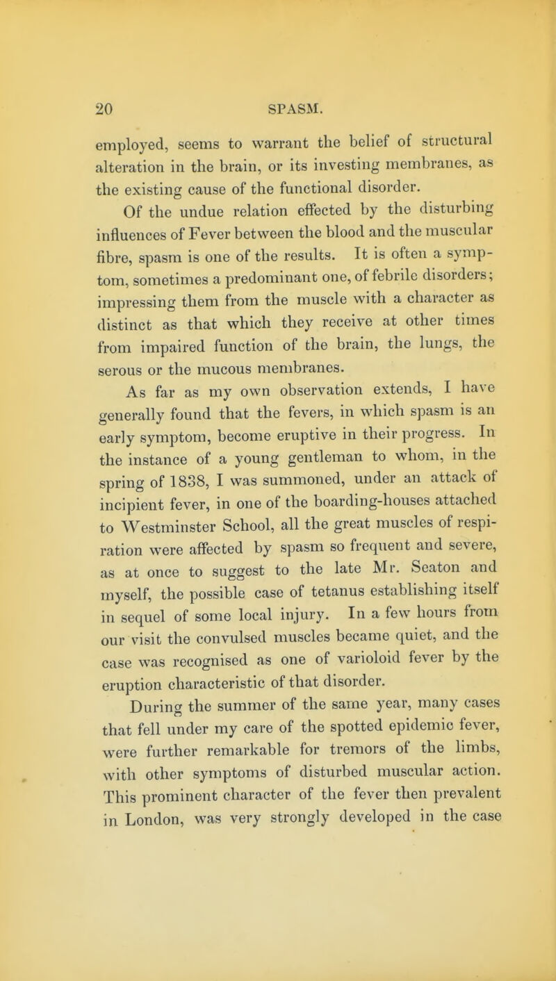 employed, seems to warrant the belief of structural alteration in the brain, or its investing membranes, as the existing cause of the functional disorder. Of the undue relation effected by the disturbing influences of Fever between the blood and the muscular fibre, spasm is one of the results. It is often a symp- tom, sometimes a predominant one, of febrile disorders; impressing them from the muscle with a character as distinct as that which they receive at other times from impaired function of the brain, the lungs, the serous or the mucous membranes. As far as my own observation extends, I have generally found that the fevers, in which spasm is an early symptom, become eruptive in their progress. In the instance of a young gentleman to whom, in the spring of 1838, I was summoned, under an attack of incipient fever, in one of the boarding-houses attached to Westminster School, all the great muscles of respi- ration were affected by spasm so frequent and severe, as at once to suggest to the late Mr. Seaton and myself, the possible case of tetanus establishing itself in sequel of some local injury. In a few hours from our visit the convulsed muscles became quiet, and the case was recognised as one of varioloid fever by the eruption characteristic of that disorder. During the summer of the same year, many cases that fell under my care of the spotted epidemic fever, were further remarkable for tremors of the limbs, with other symptoms of disturbed muscular action. This prominent character of the fever then prevalent in London, was very strongly developed in the case