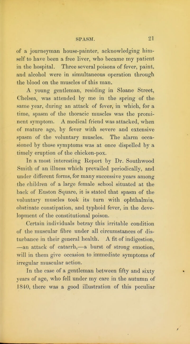 of a journeyman house-painter, acknowledging him- self to have been a free liver, who became my patient in the hospital. Three several poisons of fever, paint, and alcohol were in simultaneous operation through the blood on the muscles of this man. A young gentleman, residing in Sloane Street, Chelsea, was attended by me in the spring of the same year, during an attack of fever, in which, for a time, spasm of the thoracic muscles was the promi- nent symptom. A medical friend was attacked, when of mature age, by fever with severe and extensive spasm of the voluntary muscles. The alarm occa- sioned by those symptoms was at once dispelled by a timely eruption of the chicken-pox. In a most interesting Report by Dr. Southwood Smith of an illness which prevailed periodically, and under different forms, for many successive years among the children of a large female school situated at the back of Euston Square, it is stated that spasm of the voluntary muscles took its turn with ophthalmia, obstinate constipation, and typhoid fever, in the deve- lopment of the constitutional poison. Certain individuals betray this irritable condition of the muscular fibre under all circumstances of dis- turbance in their general health. A fit of indigestion, —an attack of catarrh,—a burst of strong emotion, will in them give occasion to immediate symptoms of irregular muscular action. In the case of a gentleman between fifty and sixty years of age, who fell under my care in the autumn of J 840, there was a good illustration of this peculiar