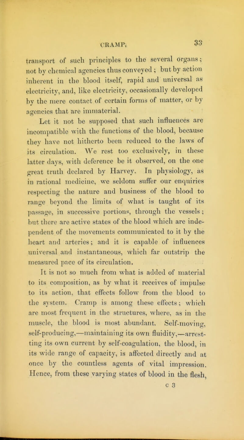 transport of such principles to the several organs; not by chemical agencies thus conveyed ; but by action inherent in the blood itself, rapid and universal as electricity, and, like electricity, occasionally developed by the mere contact of certain forms of matter, or by agencies that are immaterial. Let it not be supposed that such influences are incompatible with the functions of the blood, because they have not hitherto been reduced to the laws of its circulation. We rest too exclusively, in these latter days, with deference be it observed, on the one great truth declared by Harvey. In physiology, as in rational medicine, we seldom suffer our enquiries respecting the nature and business of the blood to range beyond the limits of what is taught of its passage, in successive portions, through the vessels; but there are active states of the blood which are inde- pendent of the movements communicated to it by the heart and arteries; and it is capable of influences universal and instantaneous, which far outstrip the measured pace of its circulation. It is not so much from what is added of material to its composition, as by what it receives of impulse to its action, that effects follow from the blood to the system. Cramp is among these effects; which are most frequent in the structures, where, as in the muscle, the blood is most abundant. Self-movin<T. self-producing,—maintaining its own fluidity,—arrest- ting its own current by self-coagulation, the blood, in its wide range of capacity, is affected directly and at once by the countless agents of vital impression. Hence, from these varying states of blood in the flesh, c 3