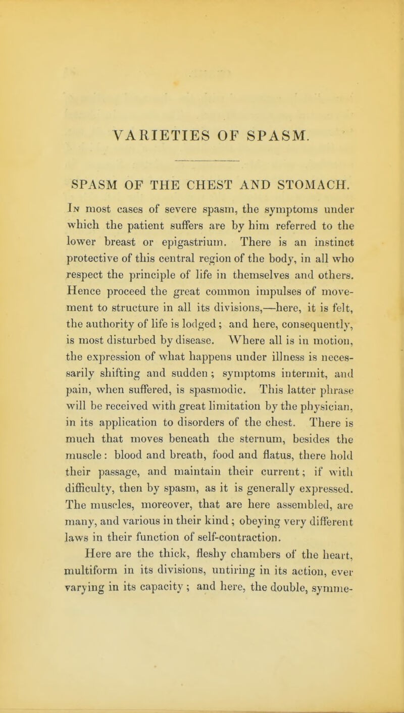 VARIETIES OF SPASM. SPASM OF THE CHEST AND STOMACH. In most cases of severe spasm, the symptoms under which the patient suffers are by him referred to the lower breast or epigastrium. There is an instinct protective of this central region of the body, in all who respect the principle of life in themselves and others. Hence proceed the great common impulses of move- ment to structure in all its divisions,—here, it is felt, the authority of life is lodged; and here, consequently, is most disturbed by disease. Where all is in motion, the expression of what happens under illness is neces- sarily shifting and sudden ; symptoms intermit, and pain, when suffered, is spasmodic. This latter phrase will be received with great limitation by the physician, in its application to disorders of the chest. There is much that moves beneath the sternum, besides the muscle: blood and breath, food and flatus, there hold their passage, and maintain their current; if with difficulty, then by spasm, as it is generally expressed. The muscles, moreover, that are here assembled, are many, and various in their kind; obeying very different laws in their function of self-contraction. Here are the thick, fleshy chambers of the heart, multiform in its divisions, untiring in its action, ever varying in its capacity ; and here, the double, symme-