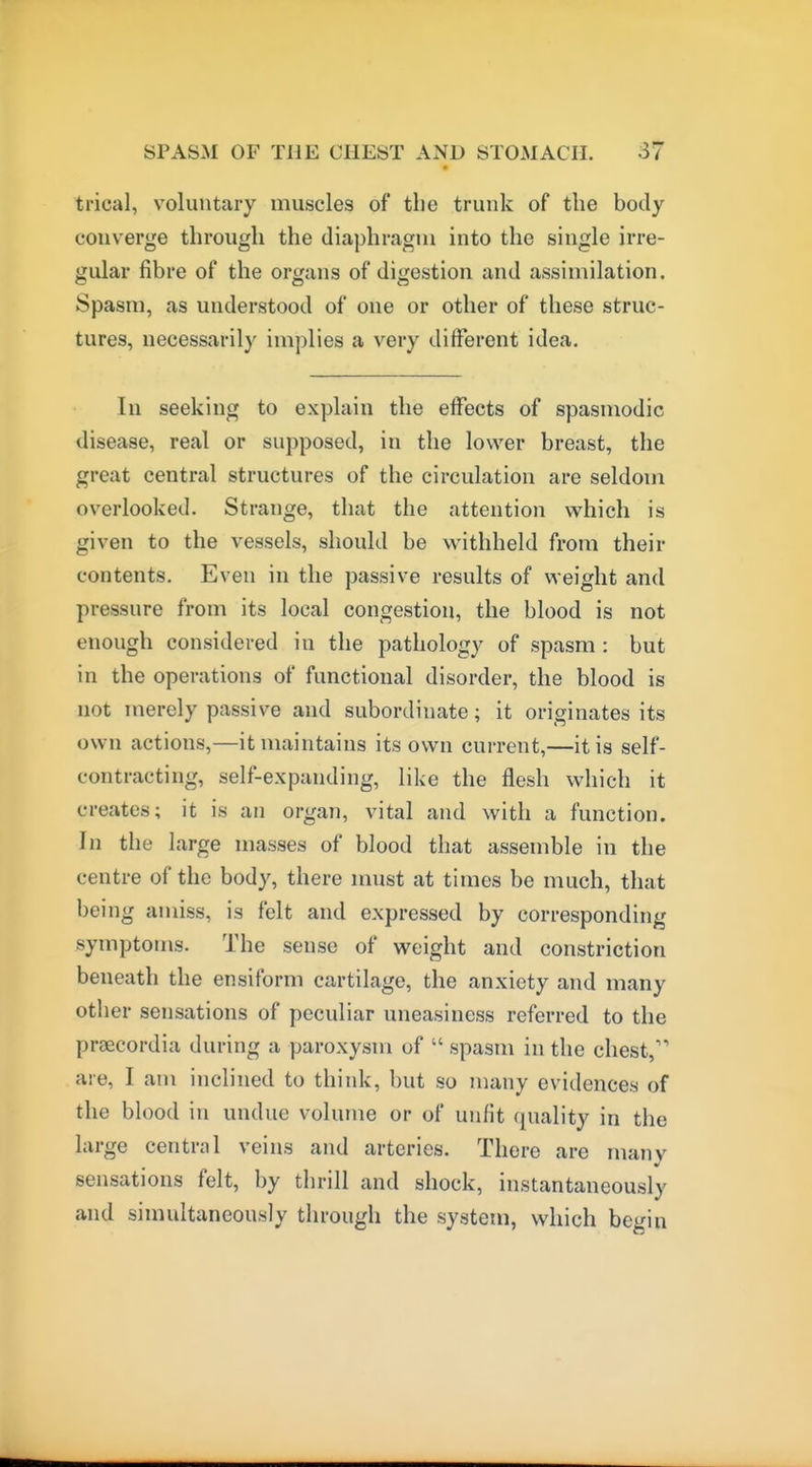 trical, voluntary muscles of the trunk of the body converge through the diaphragm into the single irre- gular fibre of the organs of digestion and assimilation. Spasm, as understood of one or other of these struc- tures, necessarily implies a very different idea. In seeking to explain the effects of spasmodic disease, real or supposed, in the lower breast, the great central structures of the circulation are seldom overlooked. Strange, that the attention which is given to the vessels, should be withheld from their contents. Even in the passive results of weight and pressure from its local congestion, the blood is not enough considered in the pathology of spasm : but in the operations of functional disorder, the blood is not merely passive and subordinate; it originates its own actions,—it maintains its own current,—it is self- contracting, self-expanding, like the flesh which it creates; it is an organ, vital and with a function. In the large masses of blood that assemble in the centre of the body, there must at times be much, that being amiss, is felt and expressed by corresponding symptoms. The sense of weight and constriction beneath the ensiform cartilage, the anxiety and many other sensations of peculiar uneasiness referred to the preecordia during a paroxysm of  spasm in the chest,' are, I am inclined to think, but so many evidences of the blood in undue volume or of unfit quality in the large central veins and arteries. There are many sensations felt, by thrill and shock, instantaneously and simultaneously through the system, which begin