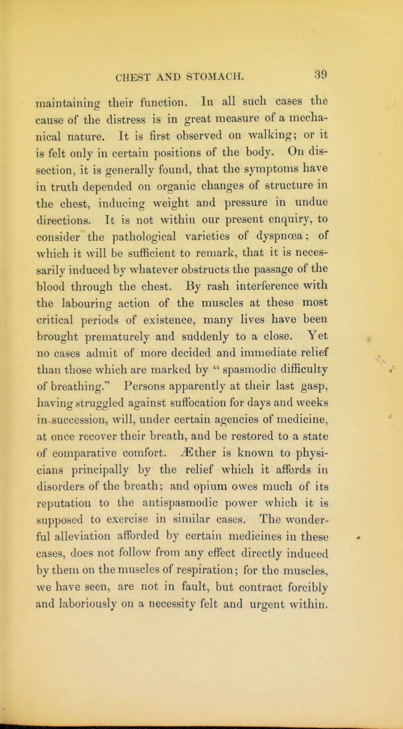 maintaining their function. In all such cases the cause of the distress is in great measure of a mecha- nical nature. It is first observed on walking; or it is felt only in certain positions of the body. On dis- section, it is generally found, that the symptoms have in truth depended on organic changes of structure in the chest, inducing weight and pressure in undue directions. It is not within our present enquiry, to consider the pathological varieties of dyspnoea; of which it will be sufficient to remark, that it is neces- sarily induced by whatever obstructs the passage of the blood through the chest. By rash interference with the labouring action of the muscles at these most critical periods of existence, many lives have been brought prematurely and suddenly to a close. Yet no cases admit of more decided and immediate relief than those M^hich are marked by  spasmodic difficulty of breathing.'' Persons apparently at their last gasp, having struggled against suffocation for days and weeks in succession, will, under certain agencies of medicine, at once recover their breath, and be restored to a state of comparative comfort. ^Ether is known to physi- cians principally by the relief which it affords in disorders of the breath; and opium owes much of its reputation to the antispasmodic power which it is supposed to exercise in similar cases. The wonder- ful alleviation afforded by certain medicines in these cases, does not follow from any effect directly induced by them on the muscles of respiration; for the muscles, we have seen, are not in fault, but contract forcibly and laboriously on a necessity felt and urgent within.